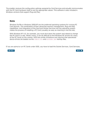The enabler receives the configuration settings assigned by Card Services and actually communicates
with the PC Card hardware itself to set the appropriate values. This software is also included in
Windows versions that support Plug and Play.
Note
Windows 9x/Me or Windows 2000/XP are the preferred operating systems for running PC
Card devices. The combination of their advanced memory management, Plug and Play
capabilities, and integration of the Card and Socket Services into the operating system
makes the process of installing a PC Card (usually) as easy as inserting it into the slot.
With Windows NT 4.0, for example, you must shut down the system and reboot to change
the PC Card in a slot. What's more, it can be difficult to find Windows NT drivers for many
of the PC Cards on the market. DOS has similar limitations and requires that specialized
device drivers be loaded via the CONFIG.SYS and AUTOEXEC.BAT startup files.
If you are going to run PC Cards under DOS, you have to load the Socket Services, Card Services,
and Enabler software separately. They are normally supplied by your laptop or notebook system
manufacturer in a single package for supporting PC Cards under DOS. After those files are installed,
you still have to install the DOS-level driver for the cards you are using, which normally comes with
the card or from the card manufacturer.
 