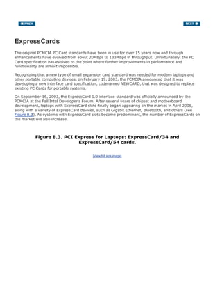 ExpressCards
The original PCMCIA PC Card standards have been in use for over 15 years now and through
enhancements have evolved from about 20MBps to 133MBps in throughput. Unfortunately, the PC
Card specification has evolved to the point where further improvements in performance and
functionality are almost impossible.
Recognizing that a new type of small expansion card standard was needed for modern laptops and
other portable computing devices, on February 19, 2003, the PCMCIA announced that it was
developing a new interface card specification, codenamed NEWCARD, that was designed to replace
existing PC Cards for portable systems.
On September 16, 2003, the ExpressCard 1.0 interface standard was officially announced by the
PCMCIA at the Fall Intel Developer's Forum. After several years of chipset and motherboard
development, laptops with ExpressCard slots finally began appearing on the market in April 2005,
along with a variety of ExpressCard devices, such as Gigabit Ethernet, Bluetooth, and others (see
Figure 8.3). As systems with ExpressCard slots become predominant, the number of ExpressCards on
the market will also increase.
Figure 8.3. PCI Express for Laptops: ExpressCard/34 and
ExpressCard/54 cards.
[View full size image]
 