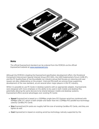 Note
The official ExpressCard standard can be ordered from the PCMCIA via the official
ExpressCard website at www.expresscard.org.
Although the PCMCIA is leading the ExpressCard specification development effort, the Peripheral
Component Interconnect-Special Interest Group (PCI-SIG), the USB Implementers Forum (USB-IF),
and the PC Quality/Ease of Use Roundtable (an industry group that focuses on reducing end-user
issues) are also collaborating on the project. Intel and Microsoft are among those supporting
development of the new standard, as are several other major players in the PC industry.
While it is possible to use PC Cards in desktop systems with an appropriate adapter, ExpressCards
were designed with more emphasis on the ability to be used in both mobile and desktop PCs,
potentially allowing the same devices to be shared between mobile and desktop systems.
ExpressCard offers several advantages over existing PC Cards:
Speed ExpressCard is based on a 250MBps single-lane PCI Express serial bus combined with
60MBps USB 2.0, which is both simpler and faster than the 133MBps PCI parallel bus technology
used by CardBus PC Cards.
Size ExpressCard/34 cards are roughly half the size of existing CardBus PC Cards, and they are
lighter as well.
Cost ExpressCard is based on existing serial bus technology natively supported by the
 