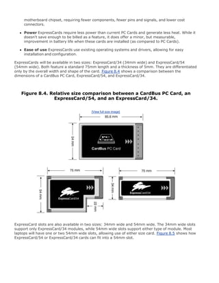 motherboard chipset, requiring fewer components, fewer pins and signals, and lower cost
connectors.
Power ExpressCards require less power than current PC Cards and generate less heat. While it
doesn't save enough to be billed as a feature, it does offer a minor, but measurable,
improvement in battery life when these cards are installed (as compared to PC Cards).
Ease of use ExpressCards use existing operating systems and drivers, allowing for easy
installation and configuration.
ExpressCards will be available in two sizes: ExpressCard/34 (34mm wide) and ExpressCard/54
(54mm wide). Both feature a standard 75mm length and a thickness of 5mm. They are differentiated
only by the overall width and shape of the card. Figure 8.4 shows a comparison between the
dimensions of a CardBus PC Card, ExpressCard/54, and ExpressCard/34.
Figure 8.4. Relative size comparison between a CardBus PC Card, an
ExpressCard/54, and an ExpressCard/34.
[View full size image]
ExpressCard slots are also available in two sizes: 34mm wide and 54mm wide. The 34mm wide slots
support only ExpressCard/34 modules, while 54mm wide slots support either type of module. Most
laptops will have one or two 54mm wide slots, allowing use of either size card. Figure 8.5 shows how
ExpressCard/54 or ExpressCard/34 cards can fit into a 54mm slot.
 