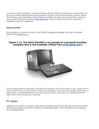 A number of other companies, including Compaq, offered lunchbox computers for several years. As
the much smaller laptops became more powerful, however, the need for lunchbox systems waned.
Nevertheless, high-powered lunchbox/briefcase portables are still on the market from companies
such as Dolch Computer Systems (www.dolch.com), and are prized for both their expansion
capabilities and their ruggedness.
Dolch FlexPAC
One example of a modern lunchbox is the FlexPAC ruggedized portable from Dolch Computer
Systems (see Figure 1.11).
Figure 1.11. The Dolch FlexPAC is an example of a powerful lunchbox
computer that is still available. (Photo from www.dolch.com.)
This lunchbox weighs no less than 23 pounds and measures 16x11x9.8 inches in size. Inside there is
room not only for a 14.1-inch screen, a Pentium 4 processor, one or two high capacity hard drives, a
floppy drive, a CD-ROM/DVD drive, and up to 2GB of memory, but also for six desktop-style PCI
slots, one of which doubles as an ISA slot.
PC Laptops
Luggable and lunchbox computers were certainly powerful, but anyone who has carried one of these
devices has probably yearned for something considerably lighter. That something was the laptopa
PC-compatible laptop.
 