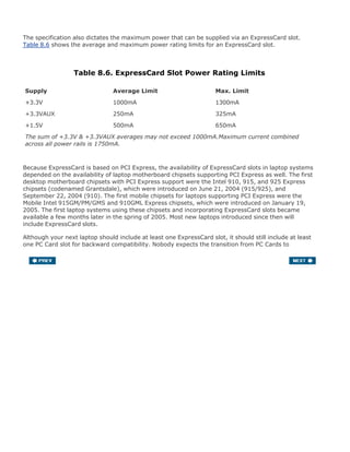 The specification also dictates the maximum power that can be supplied via an ExpressCard slot.
Table 8.6 shows the average and maximum power rating limits for an ExpressCard slot.
Table 8.6. ExpressCard Slot Power Rating Limits
Supply Average Limit Max. Limit
+3.3V 1000mA 1300mA
+3.3VAUX 250mA 325mA
+1.5V 500mA 650mA
The sum of +3.3V & +3.3VAUX averages may not exceed 1000mA.Maximum current combined
across all power rails is 1750mA.
Because ExpressCard is based on PCI Express, the availability of ExpressCard slots in laptop systems
depended on the availability of laptop motherboard chipsets supporting PCI Express as well. The first
desktop motherboard chipsets with PCI Express support were the Intel 910, 915, and 925 Express
chipsets (codenamed Grantsdale), which were introduced on June 21, 2004 (915/925), and
September 22, 2004 (910). The first mobile chipsets for laptops supporting PCI Express were the
Mobile Intel 915GM/PM/GMS and 910GML Express chipsets, which were introduced on January 19,
2005. The first laptop systems using these chipsets and incorporating ExpressCard slots became
available a few months later in the spring of 2005. Most new laptops introduced since then will
include ExpressCard slots.
Although your next laptop should include at least one ExpressCard slot, it should still include at least
one PC Card slot for backward compatibility. Nobody expects the transition from PC Cards to
ExpressCards to happen overnight; in fact, it will most likely take several years, just as newer
desktop PC motherboards contain both PCI Express and regular PCI slots. I fully expect that over
time ExpressCards will slowly replace CardBus PC Cards as the predominant type of mobile expansion
card.
 