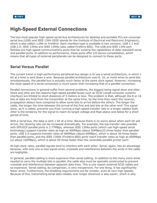 High-Speed External Connections
The two most popular high-speed serial-bus architectures for desktop and portable PCs are universal
serial bus (USB) and IEEE 1394 (IEEE stands for the Institute of Electrical and Electronic Engineers),
which is also called i.LINK or FireWire. Each interface type is available in two versions: USB 1.1 and
USB 2.0; IEEE 1394a and IEEE 1394b (also called FireWire 800). The USB and IEEE 1394 port
families are high-speed communications ports that far outstrip the capabilities of older standard serial
and parallel ports. In addition to performance, these ports offer I/O device consolidation, which
means that all types of external peripherals can be designed to connect to these ports.
Serial Versus Parallel
The current trend in high-performance peripheral bus design is to use a serial architecture, in which 1
bit at a time is sent down a wire. Because parallel architecture uses 8, 16, or more wires to send bits
simultaneously, the parallel bus is actually much faster at the same clock speed. However, increasing
the clock speed of a serial connection is much easier than increasing that of a parallel connection.
Parallel connections in general suffer from several problems, the biggest being signal skew and jitter.
Skew and jitter are the reasons high-speed parallel buses such as SCSI (small computer systems
interface) are limited to short distances of 3 meters or less. The problem is that, although the 8 or 16
bits of data are fired from the transmitter at the same time, by the time they reach the receiver,
propagation delays have conspired to allow some bits to arrive before the others. The longer the
cable, the longer the time between the arrival of the first and last bits at the other end! This signal
skew, as it is called, prevents you from running a high-speed transfer rate or a longer cableor both.
Jitter is the tendency for the signal to reach its target voltage and float above and below for a short
period of time.
With a serial bus, the data is sent 1 bit at a time. Because there is no worry about when each bit will
arrive, the clocking rate can be increased dramatically. For example, the top transfer rate possible
with EPP/ECP parallel ports is 2.77MBps, whereas IEEE 1394a ports (which use high-speed serial
technology) support transfer rates as high as 400Mbps (about 50MBps)25 times faster than parallel
ports. USB 2.0 supports transfer rates of 480Mbps (about 60MBps), which is about 30 times faster
than parallel ports, and the IEEE 1394b (FireWire 800) ports reach transfer rates as high as 800Mbps
(or about 100MBps), which is about 50 times faster than the venerable parallel printer port!
At high clock rates, parallel signals tend to interfere with each other. Serial, again, has an advantage
because, with only one or two signal wires, crosstalk and interference between the wires in the cable
are negligible.
In general, parallel cabling is more expensive than serial cabling. In addition to the many extra wires
needed to carry the multiple bits in parallel, the cable also must be specially constructed to prevent
crosstalk and interference between adjacent data lines. This is one reason external SCSI cables are
so expensive. Serial cabling, by comparison, is very inexpensive. For one thing, it has significantly
fewer wires. Furthermore, the shielding requirements are far simpler, even at very high speeds.
Because of this, transmitting serial data reliably over longer distances is also easier, which is why
 
