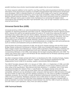parallel interfaces have shorter recommended cable lengths than do serial interfaces.
For these reasonsin addition to the need for new Plug and Play external peripheral interfaces and the
elimination of the physical port crowding on portable computersthese high-performance serial buses
were developed. USB is a standard feature on virtually all PCs today and is used for most general-
purpose high-speed external interfacing, and it's the most compatible, widely available, and fastest
general-purpose external interface. In addition, IEEE 1394 (more commonly known as FireWire or
i.LINK), although mainly used in certain niche marketssuch as connecting DV (digital video)
camcordersis also spreading into other high-bandwidth uses, such as high-resolution scanners and
external hard drives.
Universal Serial Bus (USB)
Universal serial bus (USB) is an external peripheral bus standard designed to bring Plug and Play
capability for attaching peripherals externally to the PC. USB eliminates the need for special-purpose
ports, reduces the need to use special-purpose I/O cards or PC Cards (thus reducing the need to
reconfigure the system with each new device added), and saves important system resources such as
interrupts (IRQs). Regardless of the number of devices attached to a system's USB ports, only one
IRQ is required. PCs equipped with USB enable peripherals to be automatically recognized and
configured as soon as they are physically attached, without the need to reboot or run a setup
program. USB allows up to 127 devices to run simultaneously on a single bus, with some peripherals
such as monitors and keyboards acting as additional plug-in sites, or hubs.
Intel has been the primary proponent of USB, and all its PC chipsets starting with the PIIX3 South
Bridge chipset component (introduced in February 1996) have included USB support as standard.
Other chipset vendors have followed suit, making USB as standard a feature of today's desktop and
notebook PCs as the serial and parallel ports once were. Although most desktop systems started
incorporating USB back in mid-1996, most laptops did not begin including USB ports until 1998. The
reason was mainly that it wasn't until Windows 98 was released that the Windows operating system
provided full support for USB.
Six other companies initially worked with Intel in co-developing the USB, including Compaq, Digital,
IBM, Microsoft, NEC, and Northern Telecom. Together, these companies established the USB
Implementers Forum (USB-IF) to develop, support, and promote USB architecture.
The USB-IF formally released USB 1.0 in January of 1996, USB 1.1 in September of 1998, and USB
2.0 in April of 2000. The 1.1 revision was mostly a clarification of some issues related to hubs and
other areas of the specification. Most devices and hubs should be 1.1 compliant, even if they were
manufactured before the release of the 1.1 specification. The biggest change came with the
introduction of USB 2.0, which was 40 times faster than the original USB and yet fully backward
compatible. USB ports can be retrofitted to older computers that lack built-in USB connectors through
the use of either an add-on PCI card (for desktop computers) or a PC Card on CardBus-compatible
notebook computers. By mid-2002, virtually all desktop motherboards included four to six (or more)
USB 2.0 ports as standard. Notebook computers were a little slower to catch on to the USB 2.0
bandwagon; it wasn't until early 2003 that most notebook and laptop computers included USB 2.0
ports as standard. Currently most laptops include between two and four USB 2.0 ports as standard,
and with hubs or port replicators, many more can easily be added.
USB Technical Details
 