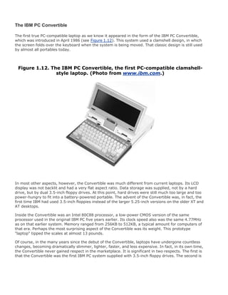 The IBM PC Convertible
The first true PC-compatible laptop as we know it appeared in the form of the IBM PC Convertible,
which was introduced in April 1986 (see Figure 1.12). This system used a clamshell design, in which
the screen folds over the keyboard when the system is being moved. That classic design is still used
by almost all portables today.
Figure 1.12. The IBM PC Convertible, the first PC-compatible clamshell-
style laptop. (Photo from www.ibm.com.)
In most other aspects, however, the Convertible was much different from current laptops. Its LCD
display was not backlit and had a very flat aspect ratio. Data storage was supplied, not by a hard
drive, but by dual 3.5-inch floppy drives. At this point, hard drives were still much too large and too
power-hungry to fit into a battery-powered portable. The advent of the Convertible was, in fact, the
first time IBM had used 3.5-inch floppies instead of the larger 5.25-inch versions on the older XT and
AT desktops.
Inside the Convertible was an Intel 80C88 processor, a low-power CMOS version of the same
processor used in the original IBM PC five years earlier. Its clock speed also was the same 4.77MHz
as on that earlier system. Memory ranged from 256KB to 512KB, a typical amount for computers of
that era. Perhaps the most surprising aspect of the Convertible was its weight. This prototype
"laptop" tipped the scales at almost 13 pounds.
Of course, in the many years since the debut of the Convertible, laptops have undergone countless
changes, becoming dramatically slimmer, lighter, faster, and less expensive. In fact, in its own time,
the Convertible never gained respect in the marketplace. It is significant in two respects. The first is
that the Convertible was the first IBM PC system supplied with 3.5-inch floppy drives. The second is
 