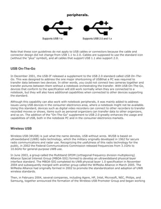 peripherals.
Note that these icon guidelines do not apply to USB cables or connectors because the cable and
connector design did not change from USB 1.1 to 2.0. Cables are supposed to use the standard icon
(without the "plus" symbol), and all cables that support USB 1.1 also support 2.0.
USB On-The-Go
In December 2001, the USB-IF released a supplement to the USB 2.0 standard called USB On-The-
Go. This was designed to address the one major shortcoming of USBthat a PC was required to
transfer data between two devices. In other words, you could not connect two cameras together and
transfer pictures between them without a notebook orchestrating the transfer. With USB On-The-Go,
devices that conform to the specification will still work normally when they are connected to a
notebook, but they will also have additional capabilities when connected to other devices supporting
the standard.
Although this capability can also work with notebook peripherals, it was mainly added to address
issues using USB devices in the consumer electronics area, where a notebook might not be available.
Using this standard, devices such as digital video recorders can connect to other recorders to transfer
recorded movies or shows, items such as personal organizers can transfer data to other organizers,
and so on. The addition of the "On-The-Go" supplement to USB 2.0 greatly enhances the usage and
capabilities of USB, both in the notebook PC and in the consumer electronics markets.
Wireless USB
Wireless USB (WUSB) is just what the name denotes, USB without wires. WUSB is based on
ultrawideband (UWB) radio technology, which the military originally developed in 1962 for secure
radio communications and radar use. Recognizing the usefulness of this radio technology for the
public, in 2002 the Federal Communications Commission released frequencies from 3.1GHz to
10.6GHz for general-purpose UWB use.
In June 2003, a group called the Multiband OFDM (orthagonal frequency division multiplexing)
Alliance Special Interest Group (MBOA-SIG) formed to develop an ultrawideband physical layer
interface standard. The MBOA-SIG completed its UWB physical layer 1.0 specification in November
2004 and subsequently merged with another group called the WiMedia Alliance in March 2005. The
WiMedia Alliance had originally formed in 2002 to promote the standardization and adoption of UWB
wireless standards.
Then, in February 2004, several companies, including Agere, HP, Intel, Microsoft, NEC, Philips, and
Samsung, together announced the formation of the Wireless USB Promoter Group and began working
 