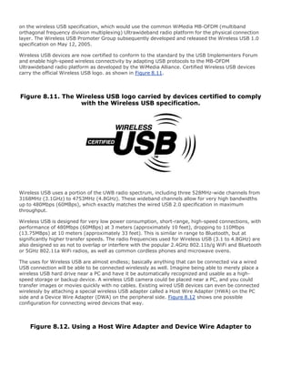 on the wireless USB specification, which would use the common WiMedia MB-OFDM (multiband
orthagonal frequency division multiplexing) Ultrawideband radio platform for the physical connection
layer. The Wireless USB Promoter Group subsequently developed and released the Wireless USB 1.0
specification on May 12, 2005.
Wireless USB devices are now certified to conform to the standard by the USB Implementers Forum
and enable high-speed wireless connectivity by adapting USB protocols to the MB-OFDM
Ultrawideband radio platform as developed by the WiMedia Alliance. Certified Wireless USB devices
carry the official Wireless USB logo. as shown in Figure 8.11.
Figure 8.11. The Wireless USB logo carried by devices certified to comply
with the Wireless USB specification.
Wireless USB uses a portion of the UWB radio spectrum, including three 528MHz-wide channels from
3168MHz (3.1GHz) to 4753MHz (4.8GHz). These wideband channels allow for very high bandwidths
up to 480Mbps (60MBps), which exactly matches the wired USB 2.0 specification in maximum
throughput.
Wireless USB is designed for very low power consumption, short-range, high-speed connections, with
performance of 480Mbps (60MBps) at 3 meters (approximately 10 feet), dropping to 110Mbps
(13.75MBps) at 10 meters (approximately 33 feet). This is similar in range to Bluetooth, but at
significantly higher transfer speeds. The radio frequencies used for Wireless USB (3.1 to 4.8GHz) are
also designed so as not to overlap or interfere with the popular 2.4GHz 802.11b/g WiFi and Bluetooth
or 5GHz 802.11a WiFi radios, as well as common cordless phones and microwave ovens.
The uses for Wireless USB are almost endless; basically anything that can be connected via a wired
USB connection will be able to be connected wirelessly as well. Imagine being able to merely place a
wireless USB hard drive near a PC and have it be automatically recognized and usable as a high-
speed storage or backup device. A wireless USB camera could be placed near a PC, and you could
transfer images or movies quickly with no cables. Existing wired USB devices can even be connected
wirelessly by attaching a special wireless USB adapter called a Host Wire Adapter (HWA) on the PC
side and a Device Wire Adapter (DWA) on the peripheral side. Figure 8.12 shows one possible
configuration for connecting wired devices that way.
Figure 8.12. Using a Host Wire Adapter and Device Wire Adapter to
 