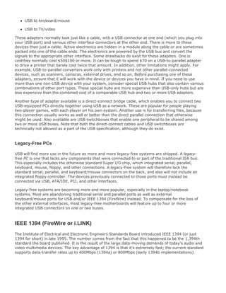 USB to keyboard/mouse
USB to TV/video
These adapters normally look just like a cable, with a USB connector at one end (which you plug into
your USB port) and various other interface connectors at the other end. There is more to these
devices than just a cable: Active electronics are hidden in a module along the cable or are sometimes
packed into one of the cable ends. The electronics are powered by the USB bus and convert the
signals to the appropriate other interface. Some drawbacks do exist for these adapters. One is
costthey normally cost $50$100 or more. It can be tough to spend $70 on a USB-to-parallel adapter
to drive a printer that barely cost twice that amount. In addition, other limitations might apply. For
example, USB-to-parallel converters work only with printers and not other parallel-connected
devices, such as scanners, cameras, external drives, and so on. Before purchasing one of these
adapters, ensure that it will work with the device or devices you have in mind. If you need to use
more than one non-USB device with your system, consider special USB hubs that also contain various
combinations of other port types. These special hubs are more expensive than USB-only hubs but are
less expensive than the combined cost of a comparable USB hub and two or more USB adapters.
Another type of adapter available is a direct-connect bridge cable, which enables you to connect two
USB-equipped PCs directly together using USB as a network. These are popular for people playing
two-player games, with each player on his own system. Another use is for transferring files, because
this connection usually works as well or better than the direct parallel connection that otherwise
might be used. Also available are USB switchboxes that enable one peripheral to be shared among
two or more USB buses. Note that both the direct-connect cables and USB switchboxes are
technically not allowed as a part of the USB specification, although they do exist.
Legacy-Free PCs
USB will find more use in the future as more and more legacy-free systems are shipped. A legacy-
free PC is one that lacks any components that were connected to or part of the traditional ISA bus.
This especially includes the otherwise standard Super I/O chip, which integrated serial, parallel,
keyboard, mouse, floppy, and other connections. A legacy-free system will therefore lack the
standard serial, parallel, and keyboard/mouse connectors on the back, and also will not include an
integrated floppy controller. The devices previously connected to those ports must instead be
connected via USB, ATA/IDE, PCI, and other interfaces.
Legacy-free systems are becoming more and more popular, especially in the laptop/notebook
systems. Most are abandoning traditional serial and parallel ports as well as external
keyboard/mouse ports for USB and/or IEEE 1394 (FireWire) instead. To compensate for the loss of
the other external interfaces, most legacy-free motherboards will feature up to four or more
integrated USB connectors on one or two buses.
IEEE 1394 (FireWire or i.LINK)
The Institute of Electrical and Electronic Engineers Standards Board introduced IEEE 1394 (or just
1394 for short) in late 1995. The number comes from the fact that this happened to be the 1,394th
standard the board published. It is the result of the large data-moving demands of today's audio and
video multimedia devices. The key advantage of 1394 is that it's extremely fast; the current standard
supports data-transfer rates up to 400Mbps (1394a) or 800Mbps (early 1394b implementations).
 