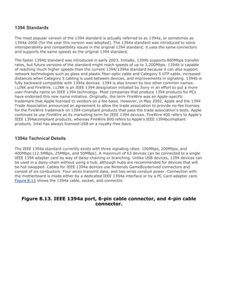 1394 Standards
The most popular version of the 1394 standard is actually referred to as 1394a, or sometimes as
1394a-2000 (for the year this version was adopted). The 1394a standard was introduced to solve
interoperability and compatibility issues in the original 1394 standard; it uses the same connectors
and supports the same speeds as the original 1394 standard.
The faster 1394b standard was introduced in early 2003. Initially, 1394b supports 800Mbps transfer
rates, but future versions of the standard might reach speeds of up to 3,200Mbps. 1394b is capable
of reaching much higher speeds than the current 1394/1394a standard because it can also support
network technologies such as glass and plastic fiber-optic cable and Category 5 UTP cable, increased
distances when Category 5 cabling is used between devices, and improvements in signaling. 1394b is
fully backward compatible with 1394a devices. 1394 is also known by two other common names:
i.LINK and FireWire. i.LINK is an IEEE 1394 designation initiated by Sony in an effort to put a more
user-friendly name on IEEE 1394 technology. Most companies that produce 1394 products for PCs
have endorsed this new name initiative. Originally, the term FireWire was an Apple-specific
trademark that Apple licensed to vendors on a fee basis. However, in May 2002, Apple and the 1394
Trade Association announced an agreement to allow the trade association to provide no-fee licenses
for the FireWire trademark on 1394-compliant products that pass the trade association's tests. Apple
continues to use FireWire as its marketing term for IEEE 1394 devices. FireWire 400 refers to Apple's
IEEE 1394acompliant products, whereas FireWire 800 refers to Apple's IEEE 1394bcompliant
products. Intel has always licensed USB on a royalty-free basis.
1394a Technical Details
The IEEE 1394a standard currently exists with three signaling rates: 100Mbps, 200Mbps, and
400Mbps (12.5MBps, 25MBps, and 50MBps). A maximum of 63 devices can be connected to a single
IEEE 1394 adapter card by way of daisy-chaining or branching. Unlike USB devices, 1394 devices can
be used in a daisy-chain without using a hub, although hubs are recommended for devices that will
be hot-swapped. Cables for IEEE 1394a devices use Nintendo GameBoyderived connectors and
consist of six conductors: Four wires transmit data, and two wires conduct power. Connection with
the motherboard is made either by a dedicated IEEE 1394a interface or by a PC Card adapter card.
Figure 8.13 shows the 1394a cable, socket, and connector.
Figure 8.13. IEEE 1394a port, 6-pin cable connector, and 4-pin cable
connector.
 