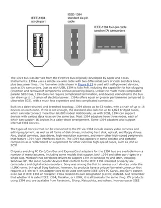The 1394 bus was derived from the FireWire bus originally developed by Apple and Texas
Instruments. 1394a uses a simple six-wire cable with two differential pairs of clock and data lines,
plus two power lines; the four-wire cable shown in Figure 8.13 is used with self-powered devices,
such as DV camcorders. Just as with USB, 1394 is fully PnP, including the capability for hot-plugging
(insertion and removal of components without powering down). Unlike the much more complicated
parallel SCSI bus, 1394 does not require complicated termination, and devices connected to the bus
can draw up to 1.5 amps of electrical power. 1394a offers equal or greater performance compared to
ultra-wide SCSI, with a much less expensive and less complicated connection.
Built on a daisy-chained and branched topology, 1394 allows up to 63 nodes, with a chain of up to 16
devices on each node. If this is not enough, the standard also calls for up to 1,023 bridged buses,
which can interconnect more than 64,000 nodes! Additionally, as with SCSI, 1394 can support
devices with various data rates on the same bus. Most 1394 adapters have three nodes, each of
which can support 16 devices in a daisy-chain arrangement. Some 1394 adapters also support
internal 1394 devices.
The types of devices that can be connected to the PC via 1394 include mainly video cameras and
editing equipment, as well as all forms of disk drives, including hard disk, optical, and floppy drives.
Also, digital cameras, tape drives, high-resolution scanners, and many other high-speed peripherals
that feature 1394 have interfaces built in. The 1394 bus appears in some desktop and portable
computers as a replacement or supplement for other external high-speed buses, such as USB or
SCSI.
Chipsets enabling PC Card/CardBus and ExpressCard adapters for the 1394 bus are available from a
number of manufacturers, including some models that support both 1394 and other port types in a
single slot. Microsoft has developed drivers to support 1394 in Windows 9x and later, including
Windows XP. The most popular devices that conform to the IEEE 1394 standard primarily are
camcorders and digital video recorders. Sony was among the first to release such devices under the
i.LINK name. In typical Sony fashion, however, its products have a unique four-wire connector that
requires a 6-pin-to-4-pin adapter cord to be used with some IEEE 1394 PC Cards, and Sony doesn't
even call it IEEE 1394 or FireWire; it has created its own designation (i.LINK) instead. Just remember
that whether it is called IEEE 1394, FireWire, or i.LINK, it is all basically the same thing. DV products
using 1394 also are available from Panasonic, Sharp, Matsushita, and others. Non-computer IEEE
 