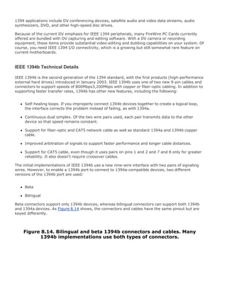 1394 applications include DV conferencing devices, satellite audio and video data streams, audio
synthesizers, DVD, and other high-speed disc drives.
Because of the current DV emphasis for IEEE 1394 peripherals, many FireWire PC Cards currently
offered are bundled with DV capturing and editing software. With a DV camera or recording
equipment, these items provide substantial video-editing and dubbing capabilities on your system. Of
course, you need IEEE 1394 I/O connectivity, which is a growing but still somewhat rare feature on
current motherboards.
IEEE 1394b Technical Details
IEEE 1394b is the second generation of the 1394 standard, with the first products (high-performance
external hard drives) introduced in January 2003. IEEE 1394b uses one of two new 9-pin cables and
connectors to support speeds of 800Mbps3,200Mbps with copper or fiber-optic cabling. In addition to
supporting faster transfer rates, 1394b has other new features, including the following:
Self-healing loops. If you improperly connect 1394b devices together to create a logical loop,
the interface corrects the problem instead of failing, as with 1394a.
Continuous dual simplex. Of the two wire pairs used, each pair transmits data to the other
device so that speed remains constant.
Support for fiber-optic and CAT5 network cable as well as standard 1394a and 1394b copper
cable.
Improved arbitration of signals to support faster performance and longer cable distances.
Support for CAT5 cable, even though it uses pairs on pins 1 and 2 and 7 and 8 only for greater
reliability. It also doesn't require crossover cables.
The initial implementations of IEEE 1394b use a new nine-wire interface with two pairs of signaling
wires. However, to enable a 1394b port to connect to 1394a-compatible devices, two different
versions of the 1394b port are used:
Beta
Bilingual
Beta connectors support only 1394b devices, whereas bilingual connectors can support both 1394b
and 1394a devices. As Figure 8.14 shows, the connectors and cables have the same pinout but are
keyed differently.
Figure 8.14. Bilingual and beta 1394b connectors and cables. Many
1394b implementations use both types of connectors.
 