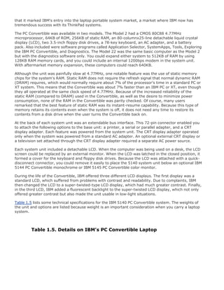 that it marked IBM's entry into the laptop portable system market, a market where IBM now has
tremendous success with its ThinkPad systems.
The PC Convertible was available in two models. The Model 2 had a CMOS 80C88 4.77MHz
microprocessor, 64KB of ROM, 256KB of static RAM, an 80-columnx25-line detachable liquid crystal
display (LCD), two 3.5-inch floppy disk drives, a 78-key keyboard, an AC adapter, and a battery
pack. Also included were software programs called Application Selector, SystemApps, Tools, Exploring
the IBM PC Convertible, and Diagnostics. The Model 22 was the same basic computer as the Model 2
but with the diagnostics software only. You could expand either system to 512KB of RAM by using
128KB RAM memory cards, and you could include an internal 1200bps modem in the system unit.
With aftermarket memory expansion, these computers could reach 640KB.
Although the unit was painfully slow at 4.77MHz, one notable feature was the use of static memory
chips for the system's RAM. Static RAM does not require the refresh signal that normal dynamic RAM
(DRAM) requires, which would normally require about 7% of the processor's time in a standard PC or
XT system. This means that the Convertible was about 7% faster than an IBM PC or XT, even though
they all operated at the same clock speed of 4.77MHz. Because of the increased reliability of the
static RAM (compared to DRAM) used in the Convertible, as well as the desire to minimize power
consumption, none of the RAM in the Convertible was parity checked. Of course, many users
remarked that the best feature of static RAM was its instant-resume capability. Because this type of
memory retains its contents even when the system is off, it does not need any time to restore its
contents from a disk drive when the user turns the Convertible back on.
At the back of each system unit was an extendable bus interface. This 72-pin connector enabled you
to attach the following options to the base unit: a printer, a serial or parallel adapter, and a CRT
display adapter. Each feature was powered from the system unit. The CRT display adapter operated
only when the system was powered from a standard AC adapter. An optional external CRT display or
a television set attached through the CRT display adapter required a separate AC power source.
Each system unit included a detachable LCD. When the computer was being used on a desk, the LCD
screen could be replaced by an external monitor. When the LCD was latched in the closed position, it
formed a cover for the keyboard and floppy disk drives. Because the LCD was attached with a quick-
disconnect connector, you could remove it easily to place the 5140 system unit below an optional IBM
5144 PC Convertible monochrome or IBM 5145 PC Convertible color monitor.
During the life of the Convertible, IBM offered three different LCD displays. The first display was a
standard LCD, which suffered from problems with contrast and readability. Due to complaints, IBM
then changed the LCD to a super-twisted-type LCD display, which had much greater contrast. Finally,
in the third LCD, IBM added a fluorescent backlight to the super-twisted LCD display, which not only
offered greater contrast but also made the unit usable in low-light situations.
Table 1.5 lists some technical specifications for the IBM 5140 PC Convertible system. The weights of
the unit and options are listed because weight is an important consideration when you carry a laptop
system.
Table 1.5. Details on IBM's PC Convertible Laptop
 