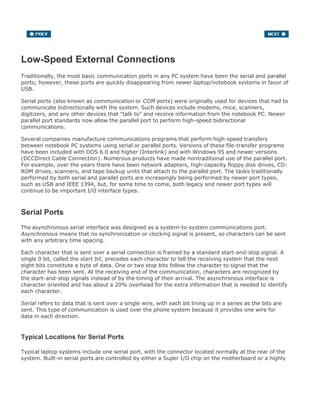 Low-Speed External Connections
Traditionally, the most basic communication ports in any PC system have been the serial and parallel
ports; however, these ports are quickly disappearing from newer laptop/notebook systems in favor of
USB.
Serial ports (also known as communication or COM ports) were originally used for devices that had to
communicate bidirectionally with the system. Such devices include modems, mice, scanners,
digitizers, and any other devices that "talk to" and receive information from the notebook PC. Newer
parallel port standards now allow the parallel port to perform high-speed bidirectional
communications.
Several companies manufacture communications programs that perform high-speed transfers
between notebook PC systems using serial or parallel ports. Versions of these file-transfer programs
have been included with DOS 6.0 and higher (Interlink) and with Windows 95 and newer versions
(DCCDirect Cable Connection). Numerous products have made nontraditional use of the parallel port.
For example, over the years there have been network adapters, high-capacity floppy disk drives, CD-
ROM drives, scanners, and tape backup units that attach to the parallel port. The tasks traditionally
performed by both serial and parallel ports are increasingly being performed by newer port types,
such as USB and IEEE 1394, but, for some time to come, both legacy and newer port types will
continue to be important I/O interface types.
Serial Ports
The asynchronous serial interface was designed as a system-to-system communications port.
Asynchronous means that no synchronization or clocking signal is present, so characters can be sent
with any arbitrary time spacing.
Each character that is sent over a serial connection is framed by a standard start-and-stop signal. A
single 0 bit, called the start bit, precedes each character to tell the receiving system that the next
eight bits constitute a byte of data. One or two stop bits follow the character to signal that the
character has been sent. At the receiving end of the communication, characters are recognized by
the start-and-stop signals instead of by the timing of their arrival. The asynchronous interface is
character oriented and has about a 20% overhead for the extra information that is needed to identify
each character.
Serial refers to data that is sent over a single wire, with each bit lining up in a series as the bits are
sent. This type of communication is used over the phone system because it provides one wire for
data in each direction.
Typical Locations for Serial Ports
Typical laptop systems include one serial port, with the connector located normally at the rear of the
system. Built-in serial ports are controlled by either a Super I/O chip on the motherboard or a highly
 