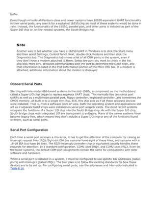 buffer.
Even though virtually all Pentium-class and newer systems have 16550-equivalent UART functionality
in their serial ports, any search for a socketed 16550 chip on most of these systems would be done in
vain. Instead, the functionality of the 16550, parallel port, and other ports is included as part of the
Super I/O chip or, on the newest systems, the South Bridge chip.
Note
Another way to tell whether you have a 16550 UART in Windows is to click the Start menu
and then select Settings, Control Panel. Next, double-click Modems and then click the
Diagnostics tab. The Diagnostics tab shows a list of all COM ports in the system, even if
they don't have a modem attached to them. Select the port you want to check in the list
and click More Info. Windows communicates with the port to determine the UART type, and
that information is listed in the Port Information portion of the More Info box. If a modem is
attached, additional information about the modem is displayed.
Onboard Serial Ports
Starting with late-model 486-based systems in the mid-1990s, a component on the motherboard
called a Super I/O chip began to replace separate UART chips. This normally has two serial port
UARTs as well as a multimode parallel port, floppy controller, keyboard controller, and sometimes the
CMOS memory, all built in to a single tiny chip. Still, this chip acts as if all these separate devices
were installed: That is, from a software point of view, both the operating system and applications still
act as if separate UART chips were installed on serial port adapter cards. The most recent systems
integrate the functions of a Super I/O chip into the South Bridge chip. As with the Super I/O chip,
South Bridge chips with integrated I/O are transparent to software. Many of the newer systems have
become legacy free, which means they don't include a Super I/O chip or any of the functions found
on them, such as serial ports.
Serial Port Configuration
Each time a serial port receives a character, it has to get the attention of the computer by raising an
interrupt request line (IRQ). Eight-bit ISA bus systems have eight of these lines, and systems with a
16-bit ISA bus have 16 lines. The 8259 interrupt controller chip or equivalent usually handles these
requests for attention. In a standard configuration, COM1 uses IRQ4, and COM2 uses IRQ3. Even on
the latest systems, the default COM port assignments remain the same for compatibility with older
software and hardware.
When a serial port is installed in a system, it must be configured to use specific I/O addresses (called
ports) and interrupts (called IRQs). The best plan is to follow the existing standards for how these
devices are to be set up. For configuring serial ports, use the addresses and interrupts indicated in
Table 8.16.
 