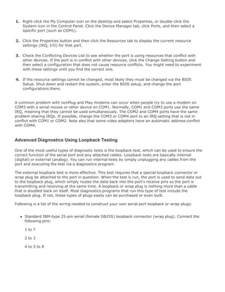 1. Right-click the My Computer icon on the desktop and select Properties, or double-click the
System icon in the Control Panel. Click the Device Manager tab, click Ports, and then select a
specific port (such as COM1).
2. Click the Properties button and then click the Resources tab to display the current resource
settings (IRQ, I/O) for that port.
3. Check the Conflicting Devices List to see whether the port is using resources that conflict with
other devices. If the port is in conflict with other devices, click the Change Setting button and
then select a configuration that does not cause resource conflicts. You might need to experiment
with these settings until you find the correct one.
4. If the resource settings cannot be changed, most likely they must be changed via the BIOS
Setup. Shut down and restart the system, enter the BIOS setup, and change the port
configurations there.
A common problem with nonPlug and Play modems can occur when people try to use a modem on
COM3 with a serial mouse or other device on COM1. Normally, COM1 and COM3 ports use the same
IRQ, meaning that they cannot be used simultaneously. The COM2 and COM4 ports have the same
problem sharing IRQs. If possible, change the COM3 or COM4 port to an IRQ setting that is not in
conflict with COM1 or COM2. Note also that some video adapters have an automatic address conflict
with COM4.
Advanced Diagnostics Using Loopback Testing
One of the most useful types of diagnostic tests is the loopback test, which can be used to ensure the
correct function of the serial port and any attached cables. Loopback tests are basically internal
(digital) or external (analog). You can run internal tests by simply unplugging any cables from the
port and executing the test via a diagnostics program.
The external loopback test is more effective. This test requires that a special loopback connector or
wrap plug be attached to the port in question. When the test is run, the port is used to send data out
to the loopback plug, which simply routes the data back into the port's receive pins so the port is
transmitting and receiving at the same time. A loopback or wrap plug is nothing more than a cable
that is doubled back on itself. Most diagnostics programs that run this type of test include the
loopback plug. If not, these types of plugs easily can be purchased or even built.
Following is a list of the wiring needed to construct your own serial port loopback or wrap plugs:
Standard IBM-type 25-pin serial (female DB25S) loopback connector (wrap plug). Connect the
following pins:
1 to 7
2 to 3
4 to 5 to 8
 