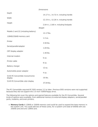Dimensions
Depth
14.17 in.; 14.72 in. including handle
Width
12.19 in.; 12.28 in. including handle
Height
2.64 in.; 2.68 in. including footpads
Weight
Models 2 and 22 (including battery)
12.17 lbs.
128KB/256KB memory card
1.4 oz.
Printer
3.50 lbs.
Serial/parallel adapter
1.04 lbs.
CRT display adapter
1.40 lbs.
Internal modem
6 oz.
Printer cable
8 oz.
Battery charger
12 oz.
Automobile power adapter
4 oz.
5144 PC Convertible monochrome
display 16 lbs.
5145 PC Convertible color display
37.04 lbs.
The PC Convertible required PC DOS version 3.2 or later. Previous DOS versions were not supported
because they did not support the 3.5-inch 720KB floppy drive.
The following list cover the options and special features available for the PC Convertible. Several
kinds of options were available, from additional memory to external display adapters, serial/parallel
ports, modems, and even printers.
Memory Cards A 128KB or 256KB memory card could be used to expand the base memory in
the system unit. You could add two of these cards, for a system-unit total of 640KB with one
256KB card and one 128KB card.
 