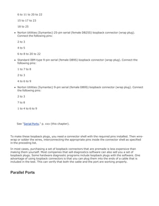6 to 11 to 20 to 22
15 to 17 to 23
18 to 25
Norton Utilities (Symantec) 25-pin serial (female DB25S) loopback connector (wrap plug).
Connect the following pins:
2 to 3
4 to 5
6 to 8 to 20 to 22
Standard IBM-type 9-pin serial (female DB9S) loopback connector (wrap plug). Connect the
following pins:
1 to 7 to 8
2 to 3
4 to 6 to 9
Norton Utilities (Symantec) 9-pin serial (female DB9S) loopback connector (wrap plug). Connect
the following pins:
2 to 3
7 to 8
1 to 4 to 6 to 9
See "Serial Ports," p. xxx (this chapter).
To make these loopback plugs, you need a connector shell with the required pins installed. Then wire-
wrap or solder the wires, interconnecting the appropriate pins inside the connector shell as specified
in the preceding list.
In most cases, purchasing a set of loopback connectors that are premade is less expensive than
making them yourself. Most companies that sell diagnostics software can also sell you a set of
loopback plugs. Some hardware diagnostic programs include loopback plugs with the software. One
advantage of using loopback connectors is that you can plug them into the ends of a cable that is
included in the test. This can verify that both the cable and the port are working properly.
Parallel Ports
 