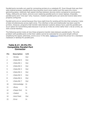 Parallel ports normally are used for connecting printers to a notebook PC. Even though that was their
sole original purpose, parallel ports have become much more useful over the years as a more
general-purpose, relatively high-speed interface between devices (when compared to serial ports).
Today, USB ports are faster, and are even replacing parallel ports on newer laptops. Originally,
parallel ports were "one way" only; however, modern parallel ports can send and receive data when
properly configured.
Parallel ports are so named because they have eight lines for sending all the bits that comprise 1 byte
of data simultaneously across eight wires. This interface is fast and traditionally has been used for
printers. However, programs that transfer data between systems always have used the parallel port
as an option for transmitting data because it can do so 4 bits at a time rather than 1 bit at a time, as
with a serial interface.
The following section looks at how these programs transfer data between parallel ports. The only
problem with parallel ports is that their cables cannot be extended for any great length without
amplifying the signal; otherwise, errors occur in the data. Table 8.17 shows the pinout for a standard
notebook or desktop PC parallel port.
Table 8.17. 25-Pin PC-
Compatible Parallel Port
Connector
Pin Description I/O
1 -Strobe Out
2 +Data Bit 0 Out
3 +Data Bit 1 Out
4 +Data Bit 2 Out
5 +Data Bit 3 Out
6 +Data Bit 4 Out
7 +Data Bit 5 Out
8 +Data Bit 6 Out
9 +Data Bit 7 Out
10 -Acknowledge In
11 +Busy In
12 +Paper End In
13 +Select In
14 -Auto Feed Out
15 -Error In
 