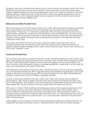 Although it was never intended to be used for input, a clever scheme was devised in which four of the
signal lines can be used as a 4-bit input connection. Thus, these ports can do 8-bit (byte) output
(called compatible mode) and 4-bit input (called nibble mode). This is still very common on low-end
desktop systems. Systems built after 1993 are likely to have more capable parallel ports, such as
bidirectional, EPP, or ECP. Standard parallel ports are capable of effective transfer rates of about
150KBps output and about 50KBps input.
Bidirectional (8-Bit) Parallel Ports
With the introduction of the PS/2 series of machines in 1987, IBM introduced the bidirectional parallel
port. These ports are commonly found in PC-compatible systems today and can be designated
"bidirectional," "PS/2 type," or "extended" parallel ports. This port design opened the way for true
communication between the computer and the peripheral across the parallel port. This was done by
defining a few of the previously unused pins in the parallel connector, and by defining a status bit to
indicate in which direction information was traveling across the channel. This allows for true 8-bit
(called byte mode) input.
These ports can do both 8-bit input and output using the standard eight data lines and are
considerably faster than the 4-bit ports when used with external devices. Bidirectional ports are
capable of approximately 150KBps transfer rates on both output and input. Some newer systems use
this as their "standard" mode.
Enhanced Parallel Port
EPP is a newer specification, sometimes referred to as the Fast Mode parallel port. Intel, Xircom, and
Zenith Data Systems developed and announced, in October 1991, the EPP. The first products to offer
EPP were Zenith Data Systems laptops, Xircom Pocket LAN adapters, and the Intel 82360 SL I/O
chip. Currently, almost all systems include a multimode parallel port, usually built in to the Super I/O
chip on the motherboard, that supports EPP mode.
EPP operates at almost ISA bus speed and offers a tenfold increase in the raw throughput capability
over a conventional parallel port. EPP is especially designed for parallel port peripherals, such as LAN
adapters, disk drives, and tape backups. EPP has been included in the new IEEE 1284 Parallel Port
standard. Transfer rates of up to 2.77MBps are possible with EPP.
Since the original Intel 82360 SL I/O chip in 1992, other major chip vendors (such as National
Semiconductor, SMC, Western Digital, and VLSI) have also produced I/O chipsets that offer some
form of EPP capability. One problem is that the procedure for enabling EPP across the various chips
differs widely from vendor to vendor, and many vendors offer more than one I/O chip.
EPP version 1.7 (March 1992) identifies the first popular version of the hardware specification. With
minor changes, this has since been abandoned and folded into the IEEE 1284 standard. Some
technical reference materials have erroneously made reference to "EPP specification version 1.9,"
causing confusion about the EPP standard. Note that "EPP version 1.9" technically does not exist, and
any EPP specification after the original (version 1.7) is more accurately referred to as a part of the
IEEE 1284 specification.
Unfortunately, this has resulted in two somewhat incompatible standards for EPP parallel ports: the
original EPP Standards Committee version 1.7 standard and the IEEE 1284 Committee standard,
 