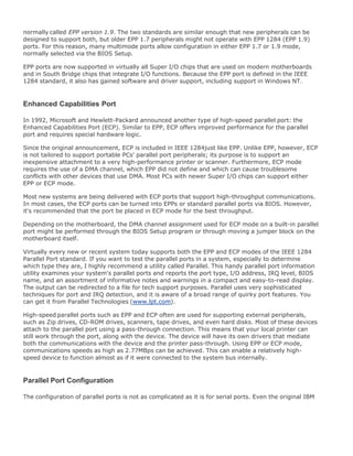 normally called EPP version 1.9. The two standards are similar enough that new peripherals can be
designed to support both, but older EPP 1.7 peripherals might not operate with EPP 1284 (EPP 1.9)
ports. For this reason, many multimode ports allow configuration in either EPP 1.7 or 1.9 mode,
normally selected via the BIOS Setup.
EPP ports are now supported in virtually all Super I/O chips that are used on modern motherboards
and in South Bridge chips that integrate I/O functions. Because the EPP port is defined in the IEEE
1284 standard, it also has gained software and driver support, including support in Windows NT.
Enhanced Capabilities Port
In 1992, Microsoft and Hewlett-Packard announced another type of high-speed parallel port: the
Enhanced Capabilities Port (ECP). Similar to EPP, ECP offers improved performance for the parallel
port and requires special hardware logic.
Since the original announcement, ECP is included in IEEE 1284just like EPP. Unlike EPP, however, ECP
is not tailored to support portable PCs' parallel port peripherals; its purpose is to support an
inexpensive attachment to a very high-performance printer or scanner. Furthermore, ECP mode
requires the use of a DMA channel, which EPP did not define and which can cause troublesome
conflicts with other devices that use DMA. Most PCs with newer Super I/O chips can support either
EPP or ECP mode.
Most new systems are being delivered with ECP ports that support high-throughput communications.
In most cases, the ECP ports can be turned into EPPs or standard parallel ports via BIOS. However,
it's recommended that the port be placed in ECP mode for the best throughput.
Depending on the motherboard, the DMA channel assignment used for ECP mode on a built-in parallel
port might be performed through the BIOS Setup program or through moving a jumper block on the
motherboard itself.
Virtually every new or recent system today supports both the EPP and ECP modes of the IEEE 1284
Parallel Port standard. If you want to test the parallel ports in a system, especially to determine
which type they are, I highly recommend a utility called Parallel. This handy parallel port information
utility examines your system's parallel ports and reports the port type, I/O address, IRQ level, BIOS
name, and an assortment of informative notes and warnings in a compact and easy-to-read display.
The output can be redirected to a file for tech support purposes. Parallel uses very sophisticated
techniques for port and IRQ detection, and it is aware of a broad range of quirky port features. You
can get it from Parallel Technologies (www.lpt.com).
High-speed parallel ports such as EPP and ECP often are used for supporting external peripherals,
such as Zip drives, CD-ROM drives, scanners, tape drives, and even hard disks. Most of these devices
attach to the parallel port using a pass-through connection. This means that your local printer can
still work through the port, along with the device. The device will have its own drivers that mediate
both the communications with the device and the printer pass-through. Using EPP or ECP mode,
communications speeds as high as 2.77MBps can be achieved. This can enable a relatively high-
speed device to function almost as if it were connected to the system bus internally.
Parallel Port Configuration
The configuration of parallel ports is not as complicated as it is for serial ports. Even the original IBM
 