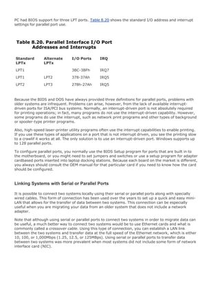 PC had BIOS support for three LPT ports. Table 8.20 shows the standard I/O address and interrupt
settings for parallel port use.
Table 8.20. Parallel Interface I/O Port
Addresses and Interrupts
Standard
LPTx
Alternate
LPTx
I/O Ports IRQ
LPT1 3BC-3BFh IRQ7
LPT1 LPT2 378-37Ah IRQ5
LPT2 LPT3 278h-27Ah IRQ5
Because the BIOS and DOS have always provided three definitions for parallel ports, problems with
older systems are infrequent. Problems can arise, however, from the lack of available interrupt-
driven ports for ISA/PCI bus systems. Normally, an interrupt-driven port is not absolutely required
for printing operations; in fact, many programs do not use the interrupt-driven capability. However,
some programs do use the interrupt, such as network print programs and other types of background
or spooler-type printer programs.
Also, high-speed laser-printer utility programs often use the interrupt capabilities to enable printing.
If you use these types of applications on a port that is not interrupt driven, you see the printing slow
to a crawlif it works at all. The only solution is to use an interrupt-driven port. Windows supports up
to 128 parallel ports.
To configure parallel ports, you normally use the BIOS Setup program for ports that are built in to
the motherboard, or you might need to set jumpers and switches or use a setup program for adapter
cardbased ports inserted into laptop docking stations. Because each board on the market is different,
you always should consult the OEM manual for that particular card if you need to know how the card
should be configured.
Linking Systems with Serial or Parallel Ports
It is possible to connect two systems locally using their serial or parallel ports along with specially
wired cables. This form of connection has been used over the years to set up a quick and easy mini-
LAN that allows for the transfer of data between two systems. This connection can be especially
useful when you are migrating your data from an older system that does not include a network
adapter.
Note that although using serial or parallel ports to connect two systems in order to migrate data can
be useful, a much better way to connect two systems would be to use Ethernet cards and what is
commonly called a crossover cable. Using this type of connection, you can establish a LAN link
between the two systems and transfer data at the full speed of the Ethernet network, which is either
10, 100, or 1,000Mbps (1.25, 12.5, or 125MBps). Using serial or parallel ports to transfer data
between two systems was more prevalent when most systems did not include some form of network
interface card (NIC).
 