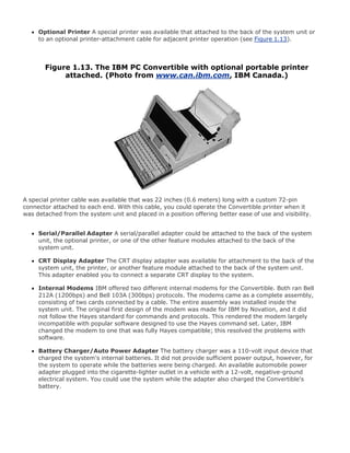 Optional Printer A special printer was available that attached to the back of the system unit or
to an optional printer-attachment cable for adjacent printer operation (see Figure 1.13).
Figure 1.13. The IBM PC Convertible with optional portable printer
attached. (Photo from www.can.ibm.com, IBM Canada.)
A special printer cable was available that was 22 inches (0.6 meters) long with a custom 72-pin
connector attached to each end. With this cable, you could operate the Convertible printer when it
was detached from the system unit and placed in a position offering better ease of use and visibility.
Serial/Parallel Adapter A serial/parallel adapter could be attached to the back of the system
unit, the optional printer, or one of the other feature modules attached to the back of the
system unit.
CRT Display Adapter The CRT display adapter was available for attachment to the back of the
system unit, the printer, or another feature module attached to the back of the system unit.
This adapter enabled you to connect a separate CRT display to the system.
Internal Modems IBM offered two different internal modems for the Convertible. Both ran Bell
212A (1200bps) and Bell 103A (300bps) protocols. The modems came as a complete assembly,
consisting of two cards connected by a cable. The entire assembly was installed inside the
system unit. The original first design of the modem was made for IBM by Novation, and it did
not follow the Hayes standard for commands and protocols. This rendered the modem largely
incompatible with popular software designed to use the Hayes command set. Later, IBM
changed the modem to one that was fully Hayes compatible; this resolved the problems with
software.
Battery Charger/Auto Power Adapter The battery charger was a 110-volt input device that
charged the system's internal batteries. It did not provide sufficient power output, however, for
the system to operate while the batteries were being charged. An available automobile power
adapter plugged into the cigarette-lighter outlet in a vehicle with a 12-volt, negative-ground
electrical system. You could use the system while the adapter also charged the Convertible's
battery.
 