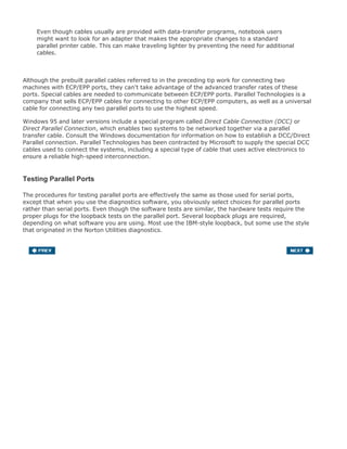 Even though cables usually are provided with data-transfer programs, notebook users
might want to look for an adapter that makes the appropriate changes to a standard
parallel printer cable. This can make traveling lighter by preventing the need for additional
cables.
Although the prebuilt parallel cables referred to in the preceding tip work for connecting two
machines with ECP/EPP ports, they can't take advantage of the advanced transfer rates of these
ports. Special cables are needed to communicate between ECP/EPP ports. Parallel Technologies is a
company that sells ECP/EPP cables for connecting to other ECP/EPP computers, as well as a universal
cable for connecting any two parallel ports to use the highest speed.
Windows 95 and later versions include a special program called Direct Cable Connection (DCC) or
Direct Parallel Connection, which enables two systems to be networked together via a parallel
transfer cable. Consult the Windows documentation for information on how to establish a DCC/Direct
Parallel connection. Parallel Technologies has been contracted by Microsoft to supply the special DCC
cables used to connect the systems, including a special type of cable that uses active electronics to
ensure a reliable high-speed interconnection.
Testing Parallel Ports
The procedures for testing parallel ports are effectively the same as those used for serial ports,
except that when you use the diagnostics software, you obviously select choices for parallel ports
rather than serial ports. Even though the software tests are similar, the hardware tests require the
proper plugs for the loopback tests on the parallel port. Several loopback plugs are required,
depending on what software you are using. Most use the IBM-style loopback, but some use the style
that originated in the Norton Utilities diagnostics.
You can purchase loopback plugs or build them yourself. The following wiring is needed to construct
your own parallel loopback or wrap plugs to test a parallel port:
IBM 25-pin parallel (male DB25P) loopback connector (wrap plug). Connect the following pins:
1 to 13
2 to 15
10 to 16
11 to 17
12 to 14
Norton Utilities 25-pin parallel (male DB25P) loopback connector (wrap plug). Connect the
following pins:
2 to 15
3 to 13
 