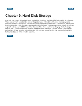 Chapter 9. Hard Disk Storage
Over the years, hard drives have been available in a number of physical formats, called form factors.
These are normally based on the size of the platter used in the drive. Whereas desktop systems
continue to use 3.5-inch drives, virtually all laptop/notebook systems use 2.5-inch drives, which were
first introduced in 1988. There are also smaller form factorsall the way down to the 1-inch MicroDrive
originally introduced in 1999. Except for the size of the disks and their packaging, the technology
used in the 2.5-inch and smaller drives is the same as for the larger 3.5-inch models. This chapter
covers hard drives, focusing primarily on the 2.5-inch and smaller drives that are used primarily in
laptop/notebook or other portable systems.
 