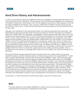 Hard Drive History and Advancements
In 1957, Cyril Northcote Parkinson published his famous compilation of essays titled Parkinson's Law,
which starts off with the statement, "Work expands so as to fill the time available for its completion."
A corollary of Parkinson's most famous "law" can be applied to hard drives: Data expands so as to fill
the space available for its storage. This, of course, means that no matter how big a drive you get,
you will find a way to fill it. I have lived by that dictum since purchasing my first hard disk drive over
20 years ago.
Although I am well aware of the exponential growth of everything associated with computers, I am
still amazed at how large and fast modern drives have become. The first hard drive I purchased in
1983 was a 10MB (that's 10 megabytes, not gigabytes). The Miniscribe model 2012 was a 5.25-inch
(platter) drive that was about 8"x5.75"x3.25" (203mmx146mmx83mm) in overall size and weighed
5.5 lb. (2.5kg). That's heavier than some of today's laptop computers! By comparison, one of the
biggest drives available to date, the 500GB Hitachi 7K500 SATA drive uses smaller 3.5-inch platters,
is about 5.75"x4"x1" (146mmx102mmx25mm) in overall size, weighs only 1.54 lb. (0.70kg), and
stores a whopping 500GB, which is 50,000 times more storage in a package that is about one-sixth
the size and one-fourth the weight of my old Miniscribe. By another comparison, a 160GB 2.5-inch
Seagate Momentus 5400.3 160 drive uses even smaller 2.5-inch platters, is about 3.94"x2.76"x0.37"
(100mmx70mmx9.5mm) in overall size, weighs only 0.22 lb. (99g), and stores 160GB, which is
16,000 times more storage in a package that is about 37 times smaller and 1/25th the weight of my
first drive.
Obviously the large storage capacities found on modern drives are useless unless you can also
transfer the data to and from the disk quickly. The hard disk as found in the original IBM XT in 1983
had a constant data transfer rate from the media of about 100KBps. Today, most commonly used
drives feature the Serial Ata interface offering variable media data transfer rates of up to 66MBps
(average rates are lower, up to about 50MBps). Much like the increase in drive capacity the speed of
the interface has also come a long way since the MFM and RLL interfaces that were commonplace in
the '80s. As always, the interfaces are much faster than the actual drives. The Parallel ATA, Serial
ATA, and SCSI interfaces are commonplace nowadays offer data transfer rates of up to 133MBps for
Parallel ATA, 150 and 300MBps for Serial ATA and 320MBps bandwidth for Ultra-320 SCSI. All of
these interfaces are much faster than the drives they support, meaning that the true transfer rate
you will see is almost entirely limited by the drive and not the interface you choose. The modern
interfaces have bandwidth to spare for future developments and advances in hard disk technology.
In summary, it is clear that these are pretty large steps in just over 20 years time!
Note
The book Parkinson's Law (ISBN 1568490151) is still in print and is considered one of the
essential tomes of business or management study today.
 