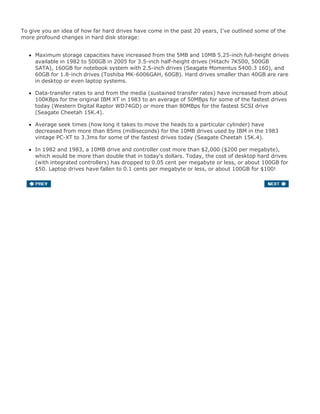 To give you an idea of how far hard drives have come in the past 20 years, I've outlined some of the
more profound changes in hard disk storage:
Maximum storage capacities have increased from the 5MB and 10MB 5.25-inch full-height drives
available in 1982 to 500GB in 2005 for 3.5-inch half-height drives (Hitachi 7K500, 500GB
SATA), 160GB for notebook system with 2.5-inch drives (Seagate Momentus 5400.3 160), and
60GB for 1.8-inch drives (Toshiba MK-6006GAH, 60GB). Hard drives smaller than 40GB are rare
in desktop or even laptop systems.
Data-transfer rates to and from the media (sustained transfer rates) have increased from about
100KBps for the original IBM XT in 1983 to an average of 50MBps for some of the fastest drives
today (Western Digital Raptor WD74GD) or more than 80MBps for the fastest SCSI drive
(Seagate Cheetah 15K.4).
Average seek times (how long it takes to move the heads to a particular cylinder) have
decreased from more than 85ms (milliseconds) for the 10MB drives used by IBM in the 1983
vintage PC-XT to 3.3ms for some of the fastest drives today (Seagate Cheetah 15K.4).
In 1982 and 1983, a 10MB drive and controller cost more than $2,000 ($200 per megabyte),
which would be more than double that in today's dollars. Today, the cost of desktop hard drives
(with integrated controllers) has dropped to 0.05 cent per megabyte or less, or about 100GB for
$50. Laptop drives have fallen to 0.1 cents per megabyte or less, or about 100GB for $100!
 