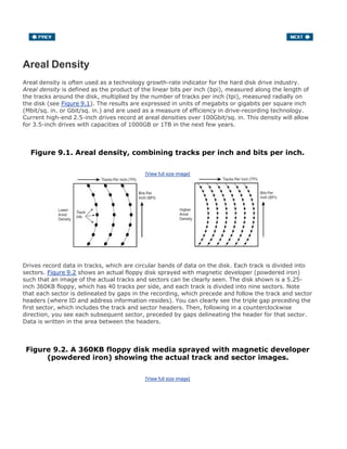 Areal Density
Areal density is often used as a technology growth-rate indicator for the hard disk drive industry.
Areal density is defined as the product of the linear bits per inch (bpi), measured along the length of
the tracks around the disk, multiplied by the number of tracks per inch (tpi), measured radially on
the disk (see Figure 9.1). The results are expressed in units of megabits or gigabits per square inch
(Mbit/sq. in. or Gbit/sq. in.) and are used as a measure of efficiency in drive-recording technology.
Current high-end 2.5-inch drives record at areal densities over 100Gbit/sq. in. This density will allow
for 3.5-inch drives with capacities of 1000GB or 1TB in the next few years.
Figure 9.1. Areal density, combining tracks per inch and bits per inch.
[View full size image]
Drives record data in tracks, which are circular bands of data on the disk. Each track is divided into
sectors. Figure 9.2 shows an actual floppy disk sprayed with magnetic developer (powdered iron)
such that an image of the actual tracks and sectors can be clearly seen. The disk shown is a 5.25-
inch 360KB floppy, which has 40 tracks per side, and each track is divided into nine sectors. Note
that each sector is delineated by gaps in the recording, which precede and follow the track and sector
headers (where ID and address information resides). You can clearly see the triple gap preceding the
first sector, which includes the track and sector headers. Then, following in a counterclockwise
direction, you see each subsequent sector, preceded by gaps delineating the header for that sector.
Data is written in the area between the headers.
Figure 9.2. A 360KB floppy disk media sprayed with magnetic developer
(powdered iron) showing the actual track and sector images.
[View full size image]
 
