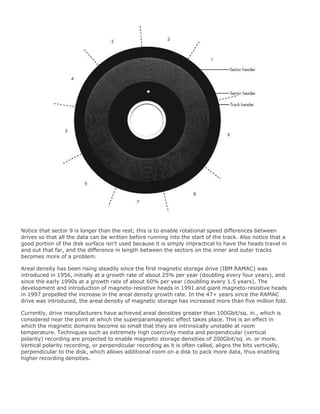 Notice that sector 9 is longer than the rest; this is to enable rotational speed differences between
drives so that all the data can be written before running into the start of the track. Also notice that a
good portion of the disk surface isn't used because it is simply impractical to have the heads travel in
and out that far, and the difference in length between the sectors on the inner and outer tracks
becomes more of a problem.
Areal density has been rising steadily since the first magnetic storage drive (IBM RAMAC) was
introduced in 1956, initially at a growth rate of about 25% per year (doubling every four years), and
since the early 1990s at a growth rate of about 60% per year (doubling every 1.5 years). The
development and introduction of magneto-resistive heads in 1991 and giant magneto-resistive heads
in 1997 propelled the increase in the areal density growth rate. In the 47+ years since the RAMAC
drive was introduced, the areal density of magnetic storage has increased more than five million fold.
Currently, drive manufacturers have achieved areal densities greater than 100Gbit/sq. in., which is
considered near the point at which the superparamagnetic effect takes place. This is an effect in
which the magnetic domains become so small that they are intrinsically unstable at room
temperature. Techniques such as extremely high coercivity media and perpendicular (vertical
polarity) recording are projected to enable magnetic storage densities of 200Gbit/sq. in. or more.
Vertical polarity recording, or perpendicular recording as it is often called, aligns the bits vertically,
perpendicular to the disk, which allows additional room on a disk to pack more data, thus enabling
higher recording densities.
 