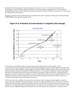 Several drive manufacturers have already announced 2.5- and 3.5-inch drives based on this
technology. This technology will see its debut in 2.5-inch drives for laptops and 1-inch drives for
portable electronics, such as digital cameras and PDAs first, before finding its way into 3.5-inch drives
for desktop PCs and servers.
Figure 9.3 shows how areal density has increased from when magnetic storage was first developed
(1956 RAMAC) through the present time.
Figure 9.3. Evolution of areal density in magnetic disk storage.
[View full size image]
To increase areal density while maintaining the same external drive form factors, drive
manufacturers have developed media and head technologies to support these higher areal densities,
such as ceramic/glass platters, giant magneto-resistive (GMR) heads, pseudo-contact recording, and
partial response maximum likelihood (PRML) electronics. The primary challenge in achieving higher
densities is manufacturing drive heads and disks to operate at closer tolerances. Improvements in
tolerances and the use of more platters in a given form factor continue to fuel improvements in drive
capacity, but drive makers continue to seek even greater capacity increases, both by improving
current technologies and by developing new ones.
To fit more data on a platter of a given size, the tracks must be placed closer together, and the
heads must be capable of achieving greater precision in their placements over the tracks. This also
means that as hard disk capacities increase, heads must float ever closer to the disk surface during
operation. The gap between the head and disk is as close as 10 nanometers (0.01 microns) in some
drives, which is approximately the thickness of a cell membrane. By comparison, a human hair is
 