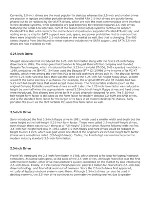Currently, 3.5-inch drives are the most popular for desktop whereas the 2.5-inch and smaller drives
are popular in laptops and other portable devices. Parallel ATA 3.5-inch drives are quickly being
phased out to be replaced by Serial ATA drives, which are now the most commonplace drive interface
in new desktop systems, while notebooks are just beginning to transition towards 2.5-inch drives
featuring the Serial ATA interface. Part of the reason most laptop systems continue to support
Parallel ATA is that until recently the motherboard chipsets only supported Parallel ATA natively, and
adding an extra chip for SATA support was cost, space, and power prohibitive. Not to mention that
there were originally no SATA 2.5-inch drives on the market as well. But that is changing. The 900
series chipsets from Intel found in newer systems include native SATA support, and SATA 2.5-inch
drives are now available as well.
5.25-Inch Drive
Shugart Associates first introduced the 5.25-inch form factor along with the first 5.25-inch floppy
drive back in 1976. The story goes that Founder Al Shugart then left that company and founded
Seagate Technologies, which introduced the first 5.25-inch (Model ST-506, 5MB capacity) hard disk in
1980, predating the IBM PC. IBM later used the Seagate ST-412 (10MB) drive in some of its PC-XT
models, which were among the very first PCs to be sold with hard drives built in. The physical format
of the 5.25-inch hard disk back then was the same as the 5.25-inch full-height floppy drive, so both
would fit the same size bay in a chassis. For example, the original IBM PC and XT models had two
5.25-inch full-height bays that could accept these drives. The first portable systems (such as the
original Compaq Portable) used these drives as well. Later, the 5.25-inch form factor was reduced in
height by one-half when the appropriately named 5.25-inch half-height floppy drives and hard drives
were introduced. This allowed two drives to fit in a bay originally designed for one. The 5.25-inch
half-height form factor is still used as the form factor for modern desktop CD-ROM and DVD drives,
and is the standard form factor for the larger drive bays in all modern desktop PC chassis. Early
portable PCs (such as the IBM Portable PC) used this form factor as well.
3.5-Inch Drive
Sony introduced the first 3.5-inch floppy drive in 1981, which used a smaller width and depth but the
same height as the half-height 5.25-inch form factor. These were called 3.5-inch half-height drives,
even though there was no such thing as a "full-height" 3.5-inch drive. Rodime followed with the first
3.5-inch half-height hard disk in 1983. Later 3.5-inch floppy and hard drives would be reduced in
height to only 1 inch, which was just under one-third of the original 5.25-inch full-height form factor
(these were sometimes called 1/3-height drives). Today, the 1-inch-high version has become the
modern industry standard 3.5-inch form factor.
2.5-Inch Drive
PrairieTek introduced the 2.5-inch form factor in 1988, which proved to be ideal for laptop/notebook
computers. As laptop sales grew, so did sales of the 2.5-inch drives. Although PrairieTek was the first
with that form factor, other drive manufacturers quickly capitalized on the market by also introducing
2.5-inch drives. Finally, in 1994 Conner Peripherals Inc. paid $18 million for PrairieTek's 2.5-inch disk
drive technology, and PrairieTek went out of business. Since the 2.5-inch drives first appeared,
virtually all laptop/notebook systems used them. Although 2.5-inch drives can also be used in
desktop systems, the 3.5-inch drive continues to dominate the desktop market due to greater
 