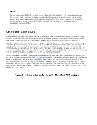 Note
HP introduced a 20MB 1.3-inch disk drive called the KittyHawk in 1992, originally intended
for the handheld computer market. In 1994 HP followed with a 40MB model. These small
drives were expensive and proved to be too far ahead of their time, as were the handheld
computers they were intended for. After two years of low sales, HP discontinued the
KittyHawk family in 1994.
Other Form Factor Issues
Laptop manufacturers have various ways of mounting hard drives in the system, which can cause
installation or upgrade compatibility problems. Most systems use a caddy or some type of special
bracketry to hold the drive and possibly to make the electrical connections to the system.
This type of mount makes the physical part of an upgrade as easy as inserting a new drive into the
caddy and then mounting it in the system. You can purchase the drive with the caddy already
installed, you can get a bare drive and swap it into your existing caddy, or you can get a bare drive
and a new caddy separately. Usually, it is much less expensive to get the bare drivewhether you also
add the caddy or notthan it is to get one with the caddy preinstalled.
If you purchase a drive as a repair part from the system manufacturer, it will normally include the
caddy or bracket with the drive (see Figure 9.4). However, you will usually pay more than double the
price of a bare drive alone. If you purchase a bare drive from a third-party manufacturer, it will not
include the caddy or bracket, unless you ask for this separately. Depending on the model, a caddy
alone can sell for $50 or more. If you are merely swapping the new drive for the one that is in the
system, you won't need an extra caddy and instead can simply swap the caddy or bracket from the
old drive to the new one.
Figure 9.4. Hard drive caddy used in ThinkPad 770 laptops.
 