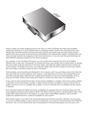 Using a caddy can make swapping drives very easy. In many midrange and high-end portables,
replacing a hard drive is much simpler than in a desktop system. Quite a few manufacturers now
design their portable systems with external bays that let you easily swap out hard drives without
opening the case, as long as the drives are preinstalled in the appropriate caddies. Multiple users can
share a single machine by snapping in their own hard drives, or you can use the same technique to
load different operating systems on the same computer.
For example, in the ThinkPad 770 series, you can remove the existing hard drive and install a
different one in less than 10 seconds! To remove the drive, you merely move a slide switch to release
the cover plate, grab the pull tab on the drive caddy, and slide the caddy (with the drive inside) out
of the chassis. To install a new drive, you slide the caddy (with the drive inside) into the bay, attach
the cover plate, and slide a switch to lock it into place.
Unfortunately, not all systems are designed in this manner, and if you purchase a bare drive that did
not come with the correct caddy for your system, it will take time to remove and reinstall the drive
from the existing caddy. Note that the caddies and brackets are not very interchangeable; that is,
they are normally unique to the make and model (or series) of system they are designed for.
If you wish to have several drives that can be quickly installed in a system, then having extra caddies
or brackets can be convenient. Usually, it takes several minutes to install or remove a drive from a
caddy, but once a drive is installed into a caddy, it can be removed from or installed into the system
in seconds.
One important aspect of laptop hard drive installation or upgrades that you must be aware of is the
drive support provided by the system's BIOS. The BIOS in some systems, and particularly older ones,
might offer limited hard drive size options. In some cases, Flash BIOS upgrades, which provide
support for additional drives, might be available for your system.
After BIOS support, you need to be concerned about the physical mounting. Whether you are going
to use your existing caddy or get a new one (if required), you must be concerned about the height of
the drive. The 2.5-inch drives have been manufactured in various thicknesses over the years, and
 