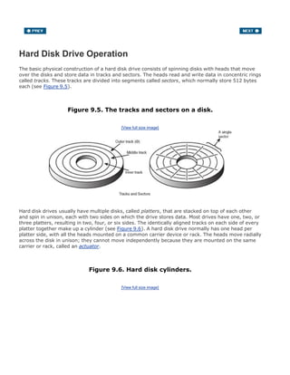 Hard Disk Drive Operation
The basic physical construction of a hard disk drive consists of spinning disks with heads that move
over the disks and store data in tracks and sectors. The heads read and write data in concentric rings
called tracks. These tracks are divided into segments called sectors, which normally store 512 bytes
each (see Figure 9.5).
Figure 9.5. The tracks and sectors on a disk.
[View full size image]
Hard disk drives usually have multiple disks, called platters, that are stacked on top of each other
and spin in unison, each with two sides on which the drive stores data. Most drives have one, two, or
three platters, resulting in two, four, or six sides. The identically aligned tracks on each side of every
platter together make up a cylinder (see Figure 9.6). A hard disk drive normally has one head per
platter side, with all the heads mounted on a common carrier device or rack. The heads move radially
across the disk in unison; they cannot move independently because they are mounted on the same
carrier or rack, called an actuator.
Figure 9.6. Hard disk cylinders.
[View full size image]
 