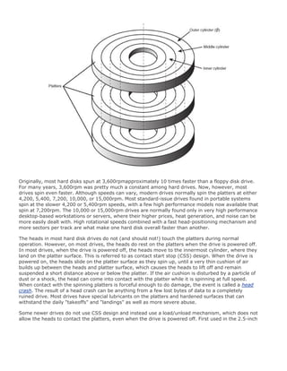 Originally, most hard disks spun at 3,600rpmapproximately 10 times faster than a floppy disk drive.
For many years, 3,600rpm was pretty much a constant among hard drives. Now, however, most
drives spin even faster. Although speeds can vary, modern drives normally spin the platters at either
4,200, 5,400, 7,200, 10,000, or 15,000rpm. Most standard-issue drives found in portable systems
spin at the slower 4,200 or 5,400rpm speeds, with a few high performance models now available that
spin at 7,200rpm. The 10,000 or 15,000rpm drives are normally found only in very high performance
desktop-based workstations or servers, where their higher prices, heat generation, and noise can be
more easily dealt with. High rotational speeds combined with a fast head-positioning mechanism and
more sectors per track are what make one hard disk overall faster than another.
The heads in most hard disk drives do not (and should not!) touch the platters during normal
operation. However, on most drives, the heads do rest on the platters when the drive is powered off.
In most drives, when the drive is powered off, the heads move to the innermost cylinder, where they
land on the platter surface. This is referred to as contact start stop (CSS) design. When the drive is
powered on, the heads slide on the platter surface as they spin up, until a very thin cushion of air
builds up between the heads and platter surface, which causes the heads to lift off and remain
suspended a short distance above or below the platter. If the air cushion is disturbed by a particle of
dust or a shock, the head can come into contact with the platter while it is spinning at full speed.
When contact with the spinning platters is forceful enough to do damage, the event is called a head
crash. The result of a head crash can be anything from a few lost bytes of data to a completely
ruined drive. Most drives have special lubricants on the platters and hardened surfaces that can
withstand the daily "takeoffs" and "landings" as well as more severe abuse.
Some newer drives do not use CSS design and instead use a load/unload mechanism, which does not
allow the heads to contact the platters, even when the drive is powered off. First used in the 2.5-inch
 