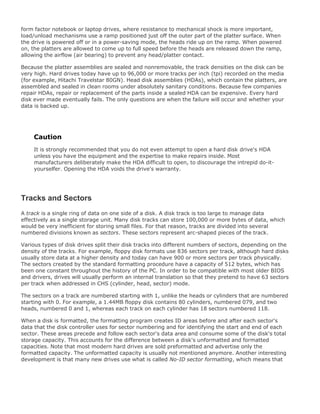 form factor notebook or laptop drives, where resistance to mechanical shock is more important,
load/unload mechanisms use a ramp positioned just off the outer part of the platter surface. When
the drive is powered off or in a power-saving mode, the heads ride up on the ramp. When powered
on, the platters are allowed to come up to full speed before the heads are released down the ramp,
allowing the airflow (air bearing) to prevent any head/platter contact.
Because the platter assemblies are sealed and nonremovable, the track densities on the disk can be
very high. Hard drives today have up to 96,000 or more tracks per inch (tpi) recorded on the media
(for example, Hitachi Travelstar 80GN). Head disk assemblies (HDAs), which contain the platters, are
assembled and sealed in clean rooms under absolutely sanitary conditions. Because few companies
repair HDAs, repair or replacement of the parts inside a sealed HDA can be expensive. Every hard
disk ever made eventually fails. The only questions are when the failure will occur and whether your
data is backed up.
Caution
It is strongly recommended that you do not even attempt to open a hard disk drive's HDA
unless you have the equipment and the expertise to make repairs inside. Most
manufacturers deliberately make the HDA difficult to open, to discourage the intrepid do-it-
yourselfer. Opening the HDA voids the drive's warranty.
Tracks and Sectors
A track is a single ring of data on one side of a disk. A disk track is too large to manage data
effectively as a single storage unit. Many disk tracks can store 100,000 or more bytes of data, which
would be very inefficient for storing small files. For that reason, tracks are divided into several
numbered divisions known as sectors. These sectors represent arc-shaped pieces of the track.
Various types of disk drives split their disk tracks into different numbers of sectors, depending on the
density of the tracks. For example, floppy disk formats use 836 sectors per track, although hard disks
usually store data at a higher density and today can have 900 or more sectors per track physically.
The sectors created by the standard formatting procedure have a capacity of 512 bytes, which has
been one constant throughout the history of the PC. In order to be compatible with most older BIOS
and drivers, drives will usually perform an internal translation so that they pretend to have 63 sectors
per track when addressed in CHS (cylinder, head, sector) mode.
The sectors on a track are numbered starting with 1, unlike the heads or cylinders that are numbered
starting with 0. For example, a 1.44MB floppy disk contains 80 cylinders, numbered 079, and two
heads, numbered 0 and 1, whereas each track on each cylinder has 18 sectors numbered 118.
When a disk is formatted, the formatting program creates ID areas before and after each sector's
data that the disk controller uses for sector numbering and for identifying the start and end of each
sector. These areas precede and follow each sector's data area and consume some of the disk's total
storage capacity. This accounts for the difference between a disk's unformatted and formatted
capacities. Note that most modern hard drives are sold preformatted and advertise only the
formatted capacity. The unformatted capacity is usually not mentioned anymore. Another interesting
development is that many new drives use what is called No-ID sector formatting, which means that
 