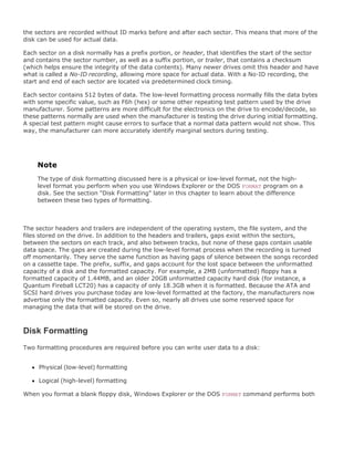 the sectors are recorded without ID marks before and after each sector. This means that more of the
disk can be used for actual data.
Each sector on a disk normally has a prefix portion, or header, that identifies the start of the sector
and contains the sector number, as well as a suffix portion, or trailer, that contains a checksum
(which helps ensure the integrity of the data contents). Many newer drives omit this header and have
what is called a No-ID recording, allowing more space for actual data. With a No-ID recording, the
start and end of each sector are located via predetermined clock timing.
Each sector contains 512 bytes of data. The low-level formatting process normally fills the data bytes
with some specific value, such as F6h (hex) or some other repeating test pattern used by the drive
manufacturer. Some patterns are more difficult for the electronics on the drive to encode/decode, so
these patterns normally are used when the manufacturer is testing the drive during initial formatting.
A special test pattern might cause errors to surface that a normal data pattern would not show. This
way, the manufacturer can more accurately identify marginal sectors during testing.
Note
The type of disk formatting discussed here is a physical or low-level format, not the high-
level format you perform when you use Windows Explorer or the DOS FORMAT program on a
disk. See the section "Disk Formatting" later in this chapter to learn about the difference
between these two types of formatting.
The sector headers and trailers are independent of the operating system, the file system, and the
files stored on the drive. In addition to the headers and trailers, gaps exist within the sectors,
between the sectors on each track, and also between tracks, but none of these gaps contain usable
data space. The gaps are created during the low-level format process when the recording is turned
off momentarily. They serve the same function as having gaps of silence between the songs recorded
on a cassette tape. The prefix, suffix, and gaps account for the lost space between the unformatted
capacity of a disk and the formatted capacity. For example, a 2MB (unformatted) floppy has a
formatted capacity of 1.44MB, and an older 20GB unformatted capacity hard disk (for instance, a
Quantum Fireball LCT20) has a capacity of only 18.3GB when it is formatted. Because the ATA and
SCSI hard drives you purchase today are low-level formatted at the factory, the manufacturers now
advertise only the formatted capacity. Even so, nearly all drives use some reserved space for
managing the data that will be stored on the drive.
Disk Formatting
Two formatting procedures are required before you can write user data to a disk:
Physical (low-level) formatting
Logical (high-level) formatting
When you format a blank floppy disk, Windows Explorer or the DOS FORMAT command performs both
 