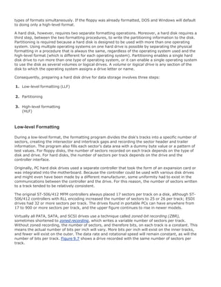 types of formats simultaneously. If the floppy was already formatted, DOS and Windows will default
to doing only a high-level format.
A hard disk, however, requires two separate formatting operations. Moreover, a hard disk requires a
third step, between the two formatting procedures, to write the partitioning information to the disk.
Partitioning is required because a hard disk is designed to be used with more than one operating
system. Using multiple operating systems on one hard drive is possible by separating the physical
formatting in a procedure that is always the same, regardless of the operating system used and the
high-level format (which is different for each operating system). Partitioning enables a single hard
disk drive to run more than one type of operating system, or it can enable a single operating system
to use the disk as several volumes or logical drives. A volume or logical drive is any section of the
disk to which the operating system assigns a drive letter or name.
Consequently, preparing a hard disk drive for data storage involves three steps:
1. Low-level formatting (LLF)
2. Partitioning
3. High-level formatting
(HLF)
Low-level Formatting
During a low-level format, the formatting program divides the disk's tracks into a specific number of
sectors, creating the intersector and intertrack gaps and recording the sector header and trailer
information. The program also fills each sector's data area with a dummy byte value or a pattern of
test values. For floppy disks, the number of sectors recorded on each track depends on the type of
disk and drive. For hard disks, the number of sectors per track depends on the drive and the
controller interface.
Originally, PC hard disk drives used a separate controller that took the form of an expansion card or
was integrated into the motherboard. Because the controller could be used with various disk drives
and might even have been made by a different manufacturer, some uniformity had to exist in the
communications between the controller and the drive. For this reason, the number of sectors written
to a track tended to be relatively consistent.
The original ST-506/412 MFM controllers always placed 17 sectors per track on a disk, although ST-
506/412 controllers with RLL encoding increased the number of sectors to 25 or 26 per track; ESDI
drives had 32 or more sectors per track. The drives found in portable PCs can have anywhere from
17 to 900 or more sectors per track, and the upper figure continues to rise in newer models.
Virtually all PATA, SATA, and SCSI drives use a technique called zoned-bit recording (ZBR),
sometimes shortened to zoned recording, which writes a variable number of sectors per track.
Without zoned recording, the number of sectors, and therefore bits, on each track is a constant. This
means the actual number of bits per inch will vary. More bits per inch will exist on the inner tracks,
and fewer will exist on the outer. The data rate and rotational speed will remain constant, as will the
number of bits per track. Figure 9.7 shows a drive recorded with the same number of sectors per
track.
 
