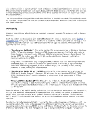 and sector numbers to logical cylinder, head, and sector numbers so that the drive appears to have
the same number of sectors on each track. Because the PC BIOS is designed to handle only a single
number of sectors per track throughout the entire drive, a zoned drive must run by using a sector-
translation scheme.
The use of zoned recording enables drive manufacturers to increase the capacity of their hard drives
by 20%50% compared with a fixed sector-per-track arrangement. All modern hard disk drives today
use zoned recording.
Partitioning
Creating a partition on a hard disk drive enables it to support separate file systems, each in its own
partition.
Each file system can then use its own method to allocate file space in logical units called clusters or
allocation units. Every hard disk drive must have at least one partition on it and can have up to four
partitions, each of which can support the same or different type file systems. Three common file
systems are used today:
File Allocation Table (FAT) This is the standard file system supported by DOS and Windows
9x/Me. FAT partitions support filenames of 11 characters maximum (eight characters plus a
three-character extension) under DOS, and 255 characters under Windows 9x (or later). The
standard FAT file system uses 12- or 16-bit numbers to identify clusters, resulting in a
maximum volume size of 2GB.
Using FDISK, you can create only two physical FAT partitions on a hard disk driveprimary and
extendedbut you can subdivide the extended partition into as many as 25 logical volumes.
Alternative partitioning programs, such as Partition Magic, can create up to four primary
partitions or three primary and one extended.
File Allocation Table, 32 bit (FAT32) An optional file system supported by Windows 95
OSR2 (OEM Service Release 2), Windows 98, Windows Me, and Windows 2000/XP. FAT32 uses
32-bit numbers to identify clusters, resulting in a maximum single volume size of 2TB or
2,048GB.
Windows NT File System (NTFS) The native file system for Windows NT/2000/XP that
supports filenames up to 256 characters long and partitions up to (a theoretical) 16 exabytes.
NTFS also provides extended attributes and file system security features that do not exist in the
FAT file system.
Until the release of XP, FAT32 was by far the most popular file system. Because NTFS is native to XP,
NTFS is now becoming more popular in newer systems. Still, the FAT file system is accessible by
nearly every operating system, which makes it the most compatible in a mixed OS environment.
FAT32 and NTFS provide additional features but are not universally accessible by other operating
systems.
Partitioning normally is accomplished by running the disk-partitioning program that comes with your
operating system. The name and exact operation of the disk partitioning program varies with the
operating system. For example, FDISK is used by DOS and Windows 9x/Me for this task, whereas the
DISKPART command or the Disk Management snap-in component of the Computer Management
 