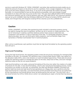 service is used with Windows XP. FDISK, DISKPART, and other disk-partitioning tools enable you to
select the amount of space on the drive to use for a partition, from a single megabyte or 1% of the
drive up to the entire capacity of the drive, or as much as the particular file system will allow.
Normally, it is recommended to have as few partitions as possible, and many people (myself
included) try to stick with only one or two at the most. This was more difficult before FAT32 because
the maximum partition size for a FAT16 partition was only 2GB. With FAT32, the maximum partition
size can be up to 2,048GB. Note that Windows 2000 and XP refuse to format a FAT32 volume over
32GB, even though they will recognize existing FAT32 volumes up to the 2,048GB limit.
Caution
FDISK, DISKPART, and other disk-partitioning tools included in operating systems cannot
be used to change the size of a partition; all they can do is remove or create partitions. The
act of removing or creating a partition destroys and/or loses access to data that was
contained in the partition or was on that part of the disk. To manipulate partitions without
destroying data, you can use third-party utility programs, such as Partition Magic from
Symantec or Partition Commander from V-Communications.
After a drive is partitioned, each partition must then be high-level formatted by the operating system
that will use it.
High-Level Formatting
During the high-level format, the operating system writes the structures necessary for managing files
and data on the disk. For example, FAT partitions have a Volume Boot Sector (VBS), two copies of a
file allocation table (FAT), and a root directory on each formatted logical drive. These data structures
enable the operating system to manage the space on the disk, keep track of files, and even manage
defective areas so they do not cause problems.
High-level formatting is not really a physical formatting of the drive but rather the creation of a table
of contents for the disk. In low-level formatting, which is the real physical formatting process, tracks
and sectors are written on the disk. As mentioned, the DOS and Windows FORMAT command can
perform both low-level and high-level format operations on a floppy disk, but it performs only the
high-level format for a hard disk. Low-level formats of ATA and SCSI hard disk drives are performed
by the manufacturer and should almost never be performed by the end user. The only time I do a
low-level format of an ATA or SCSI drive is when I am attempting to repair a format that has become
damaged (parts of the disk become unreadable), or in some cases when I want to wipe away all data
on the drive.
 