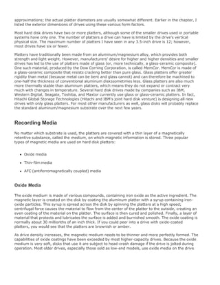 approximations; the actual platter diameters are usually somewhat different. Earlier in the chapter, I
listed the exterior dimensions of drives using these various form factors.
Most hard disk drives have two or more platters, although some of the smaller drives used in portable
systems have only one. The number of platters a drive can have is limited by the drive's vertical
physical size. The maximum number of platters I have seen in any 3.5-inch drive is 12; however,
most drives have six or fewer.
Platters have traditionally been made from an aluminum/magnesium alloy, which provides both
strength and light weight. However, manufacturers' desire for higher and higher densities and smaller
drives has led to the use of platters made of glass (or, more technically, a glass-ceramic composite).
One such material, produced by the Dow Corning Corporation, is called MemCor. MemCor is made of
a glass-ceramic composite that resists cracking better than pure glass. Glass platters offer greater
rigidity than metal (because metal can be bent and glass cannot) and can therefore be machined to
one-half the thickness of conventional aluminum diskssometimes less. Glass platters are also much
more thermally stable than aluminum platters, which means they do not expand or contract very
much with changes in temperature. Several hard disk drives made by companies such as IBM,
Western Digital, Seagate, Toshiba, and Maxtor currently use glass or glass-ceramic platters. In fact,
Hitachi Global Storage Technologies (Hitachi and IBM's joint hard disk venture) is designing all new
drives with only glass platters. For most other manufacturers as well, glass disks will probably replace
the standard aluminum/magnesium substrate over the next few years.
Recording Media
No matter which substrate is used, the platters are covered with a thin layer of a magnetically
retentive substance, called the medium, on which magnetic information is stored. Three popular
types of magnetic media are used on hard disk platters:
Oxide media
Thin-film media
AFC (antiferromagnetically coupled) media
Oxide Media
The oxide medium is made of various compounds, containing iron oxide as the active ingredient. The
magnetic layer is created on the disk by coating the aluminum platter with a syrup containing iron-
oxide particles. This syrup is spread across the disk by spinning the platters at a high speed;
centrifugal force causes the material to flow from the center of the platter to the outside, creating an
even coating of the material on the platter. The surface is then cured and polished. Finally, a layer of
material that protects and lubricates the surface is added and burnished smooth. The oxide coating is
normally about 30 millionths of an inch thick. If you could peer into a drive with oxide-coated
platters, you would see that the platters are brownish or amber.
As drive density increases, the magnetic medium needs to be thinner and more perfectly formed. The
capabilities of oxide coatings have been exceeded by most higher-capacity drives. Because the oxide
medium is very soft, disks that use it are subject to head-crash damage if the drive is jolted during
operation. Most older drives, especially those sold as low-end models, use oxide media on the drive
 