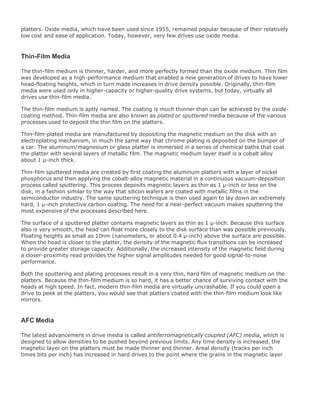 platters. Oxide media, which have been used since 1955, remained popular because of their relatively
low cost and ease of application. Today, however, very few drives use oxide media.
Thin-Film Media
The thin-film medium is thinner, harder, and more perfectly formed than the oxide medium. Thin film
was developed as a high-performance medium that enabled a new generation of drives to have lower
head-floating heights, which in turn made increases in drive density possible. Originally, thin-film
media were used only in higher-capacity or higher-quality drive systems, but today, virtually all
drives use thin-film media.
The thin-film medium is aptly named. The coating is much thinner than can be achieved by the oxide-
coating method. Thin-film media are also known as plated or sputtered media because of the various
processes used to deposit the thin film on the platters.
Thin-film-plated media are manufactured by depositing the magnetic medium on the disk with an
electroplating mechanism, in much the same way that chrome plating is deposited on the bumper of
a car. The aluminum/magnesium or glass platter is immersed in a series of chemical baths that coat
the platter with several layers of metallic film. The magnetic medium layer itself is a cobalt alloy
about 1 µ-inch thick.
Thin-film sputtered media are created by first coating the aluminum platters with a layer of nickel
phosphorus and then applying the cobalt-alloy magnetic material in a continuous vacuum-deposition
process called sputtering. This process deposits magnetic layers as thin as 1 µ-inch or less on the
disk, in a fashion similar to the way that silicon wafers are coated with metallic films in the
semiconductor industry. The same sputtering technique is then used again to lay down an extremely
hard, 1 µ-inch protective carbon coating. The need for a near-perfect vacuum makes sputtering the
most expensive of the processes described here.
The surface of a sputtered platter contains magnetic layers as thin as 1 µ-inch. Because this surface
also is very smooth, the head can float more closely to the disk surface than was possible previously.
Floating heights as small as 10nm (nanometers, or about 0.4 µ-inch) above the surface are possible.
When the head is closer to the platter, the density of the magnetic flux transitions can be increased
to provide greater storage capacity. Additionally, the increased intensity of the magnetic field during
a closer-proximity read provides the higher signal amplitudes needed for good signal-to-noise
performance.
Both the sputtering and plating processes result in a very thin, hard film of magnetic medium on the
platters. Because the thin-film medium is so hard, it has a better chance of surviving contact with the
heads at high speed. In fact, modern thin-film media are virtually uncrashable. If you could open a
drive to peek at the platters, you would see that platters coated with the thin-film medium look like
mirrors.
AFC Media
The latest advancement in drive media is called antiferromagnetically coupled (AFC) media, which is
designed to allow densities to be pushed beyond previous limits. Any time density is increased, the
magnetic layer on the platters must be made thinner and thinner. Areal density (tracks per inch
times bits per inch) has increased in hard drives to the point where the grains in the magnetic layer
 