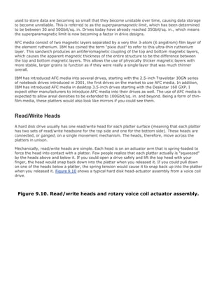 used to store data are becoming so small that they become unstable over time, causing data storage
to become unreliable. This is referred to as the superparamagnetic limit, which has been determined
to be between 30 and 50Gbit/sq. in. Drives today have already reached 35Gbit/sq. in., which means
the superparamagnetic limit is now becoming a factor in drive designs.
AFC media consist of two magnetic layers separated by a very thin 3-atom (6 angstrom) film layer of
the element ruthenium. IBM has coined the term "pixie dust" to refer to this ultra-thin ruthenium
layer. This sandwich produces an antiferromagnetic coupling of the top and bottom magnetic layers,
which causes the apparent magnetic thickness of the entire structure to be the difference between
the top and bottom magnetic layers. This allows the use of physically thicker magnetic layers with
more stable, larger grains to function as if they were really a single layer that was much thinner
overall.
IBM has introduced AFC media into several drives, starting with the 2.5-inch Travelstar 30GN series
of notebook drives introduced in 2001, the first drives on the market to use AFC media. In addition,
IBM has introduced AFC media in desktop 3.5-inch drives starting with the Deskstar 160 GXP. I
expect other manufacturers to introduce AFC media into their drives as well. The use of AFC media is
expected to allow areal densities to be extended to 100Gbit/sq. in. and beyond. Being a form of thin-
film media, these platters would also look like mirrors if you could see them.
Read/Write Heads
A hard disk drive usually has one read/write head for each platter surface (meaning that each platter
has two sets of read/write headsone for the top side and one for the bottom side). These heads are
connected, or ganged, on a single movement mechanism. The heads, therefore, move across the
platters in unison.
Mechanically, read/write heads are simple. Each head is on an actuator arm that is spring-loaded to
force the head into contact with a platter. Few people realize that each platter actually is "squeezed"
by the heads above and below it. If you could open a drive safely and lift the top head with your
finger, the head would snap back down into the platter when you released it. If you could pull down
on one of the heads below a platter, the spring tension would cause it to snap back up into the platter
when you released it. Figure 9.10 shows a typical hard disk head-actuator assembly from a voice coil
drive.
Figure 9.10. Read/write heads and rotary voice coil actuator assembly.
 