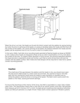 When the drive is at rest, the heads are forced into direct contact with the platters by spring tension,
but when the drive is spinning at full speed, air pressure develops below the heads and lifts them off
the surface of the platter. On a drive spinning at full speed, the distance between the heads and the
platter can be anywhere from 0.5 to 5 µ-inch or more in a modern drive.
In the early 1960s, hard disk drive recording heads operated at floating heights as large as 200300
µ-inch; today's drive heads are designed to float as low as 10nm (nanometers) or 0.4 µ-inch above
the surface of the disk. To support higher densities in future drives, the physical separation between
the head and disk is expected to drop even further, such that on some drives there will even be
contact with the platter surface. New media and head designs will be required to make full or partial
contact recording possible.
Caution
The small size of the gap between the platters and the heads is why you should never open
the disk drive's HDA except in a clean-room environment. Any particle of dust or dirt that
gets into this mechanism could cause the heads to read improperly or possibly even to
strike the platters while the drive is running at full speed. The latter event could scratch the
platter or the head, causing permanent damage.
To ensure the cleanliness of the interior of the drive, the HDA is assembled in a class-100 or better
clean room. This specification means that a cubic foot of air cannot contain more than 100 particles
that measure up to 0.5 microns (19.7 µ-inch). A single person breathing while standing motionless
spews out 500 such particles in a single minute! These rooms contain special air-filtration systems
 