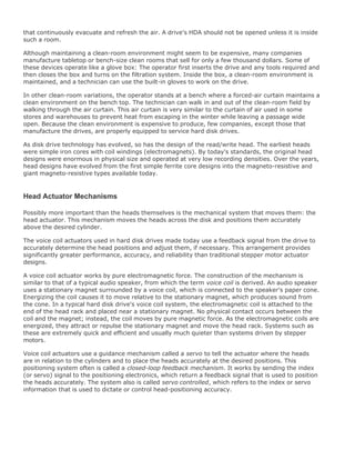 that continuously evacuate and refresh the air. A drive's HDA should not be opened unless it is inside
such a room.
Although maintaining a clean-room environment might seem to be expensive, many companies
manufacture tabletop or bench-size clean rooms that sell for only a few thousand dollars. Some of
these devices operate like a glove box: The operator first inserts the drive and any tools required and
then closes the box and turns on the filtration system. Inside the box, a clean-room environment is
maintained, and a technician can use the built-in gloves to work on the drive.
In other clean-room variations, the operator stands at a bench where a forced-air curtain maintains a
clean environment on the bench top. The technician can walk in and out of the clean-room field by
walking through the air curtain. This air curtain is very similar to the curtain of air used in some
stores and warehouses to prevent heat from escaping in the winter while leaving a passage wide
open. Because the clean environment is expensive to produce, few companies, except those that
manufacture the drives, are properly equipped to service hard disk drives.
As disk drive technology has evolved, so has the design of the read/write head. The earliest heads
were simple iron cores with coil windings (electromagnets). By today's standards, the original head
designs were enormous in physical size and operated at very low recording densities. Over the years,
head designs have evolved from the first simple ferrite core designs into the magneto-resistive and
giant magneto-resistive types available today.
Head Actuator Mechanisms
Possibly more important than the heads themselves is the mechanical system that moves them: the
head actuator. This mechanism moves the heads across the disk and positions them accurately
above the desired cylinder.
The voice coil actuators used in hard disk drives made today use a feedback signal from the drive to
accurately determine the head positions and adjust them, if necessary. This arrangement provides
significantly greater performance, accuracy, and reliability than traditional stepper motor actuator
designs.
A voice coil actuator works by pure electromagnetic force. The construction of the mechanism is
similar to that of a typical audio speaker, from which the term voice coil is derived. An audio speaker
uses a stationary magnet surrounded by a voice coil, which is connected to the speaker's paper cone.
Energizing the coil causes it to move relative to the stationary magnet, which produces sound from
the cone. In a typical hard disk drive's voice coil system, the electromagnetic coil is attached to the
end of the head rack and placed near a stationary magnet. No physical contact occurs between the
coil and the magnet; instead, the coil moves by pure magnetic force. As the electromagnetic coils are
energized, they attract or repulse the stationary magnet and move the head rack. Systems such as
these are extremely quick and efficient and usually much quieter than systems driven by stepper
motors.
Voice coil actuators use a guidance mechanism called a servo to tell the actuator where the heads
are in relation to the cylinders and to place the heads accurately at the desired positions. This
positioning system often is called a closed-loop feedback mechanism. It works by sending the index
(or servo) signal to the positioning electronics, which return a feedback signal that is used to position
the heads accurately. The system also is called servo controlled, which refers to the index or servo
information that is used to dictate or control head-positioning accuracy.
 