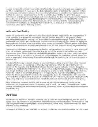 A voice coil actuator with servo control is not affected by temperature changes, as a stepper motor
is. When temperature changes cause the disk platters to expand or contract, the voice coil system
compensates automatically because it never positions the heads in predetermined track positions.
Rather, the voice coil system searches for the specific track, guided by the prewritten servo
information, and then positions the head rack precisely above the desired track, wherever it happens
to be. Because of the continuous feedback of servo information, the heads adjust to the current
position of the track at all times. For example, as a drive warms up and the platters expand, the
servo information enables the heads to "follow" the track. As a result, a voice coil actuator is
sometimes called a track-following system.
Automatic Head Parking
When you power off a hard disk drive using a CSS (contact start stop) design, the spring tension in
each head arm pulls the heads into contact with the platters. The drive is designed to sustain
thousands of takeoffs and landings, but it is wise to ensure that the landings occur at a spot on the
platter that contains no data. Older drives required manual head parking; you had to run a program
that positioned the drive heads to a landing zone, usually the innermost cylinder, before turning the
system off. Modern drives automatically park the heads, so park programs are no longer necessary.
Some amount of abrasion occurs during the landing and takeoff process, removing just a "micro puff"
from the magnetic mediumbut if the drive is jarred during the landing or takeoff process, real
damage can occur. Newer drives that use load/unload designs incorporate a ramp positioned outside
the outer surface of the platters to prevent any contact between the heads and platters, even if the
drive is powered off. Load/unload drives automatically park the heads on the ramp when the drive is
powered off.
One benefit of using a voice coil actuator is automatic head parking. In a drive that has a voice coil
actuator, the heads are positioned and held by magnetic force. When the power to the drive is
removed, the magnetic field that holds the heads stationary over a particular cylinder dissipates,
enabling the head rack to skitter across the drive surface and potentially cause damage. In the voice
coil design, the head rack is attached to a weak spring at one end and a head stop at the other end.
When the system is powered on, the spring is overcome by the magnetic force of the positioner.
When the drive is powered off, however, the spring gently drags the head rack to a park-and-lock
position before the drive slows down and the heads land. On some drives, you could actually hear the
"ting…ting…ting…ting" sound as the heads literally bounce-park themselves, driven by this spring.
On a drive with a voice coil actuator, you activate the parking mechanism by turning off the
computer; you do not need to run a program to park or retract the heads. In the event of a power
outage, the heads park themselves automatically. (The drives unpark automatically when the system
is powered on.)
Air Filters
Nearly all hard disk drives have two air filters. One is called the recirculating filter, and the other is
called either a barometric or breather filter. These filters are permanently sealed inside the drive and
are designed never to be changed for the life of the drive, unlike many older mainframe hard disks
that had changeable filters.
Although it is vented, a hard disk does not actively circulate air from inside to outside the HDA or vice
 