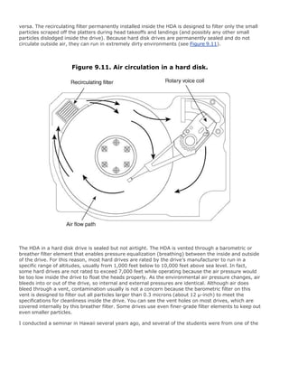 versa. The recirculating filter permanently installed inside the HDA is designed to filter only the small
particles scraped off the platters during head takeoffs and landings (and possibly any other small
particles dislodged inside the drive). Because hard disk drives are permanently sealed and do not
circulate outside air, they can run in extremely dirty environments (see Figure 9.11).
Figure 9.11. Air circulation in a hard disk.
The HDA in a hard disk drive is sealed but not airtight. The HDA is vented through a barometric or
breather filter element that enables pressure equalization (breathing) between the inside and outside
of the drive. For this reason, most hard drives are rated by the drive's manufacturer to run in a
specific range of altitudes, usually from 1,000 feet below to 10,000 feet above sea level. In fact,
some hard drives are not rated to exceed 7,000 feet while operating because the air pressure would
be too low inside the drive to float the heads properly. As the environmental air pressure changes, air
bleeds into or out of the drive, so internal and external pressures are identical. Although air does
bleed through a vent, contamination usually is not a concern because the barometric filter on this
vent is designed to filter out all particles larger than 0.3 microns (about 12 µ-inch) to meet the
specifications for cleanliness inside the drive. You can see the vent holes on most drives, which are
covered internally by this breather filter. Some drives use even finer-grade filter elements to keep out
even smaller particles.
I conducted a seminar in Hawaii several years ago, and several of the students were from one of the
 